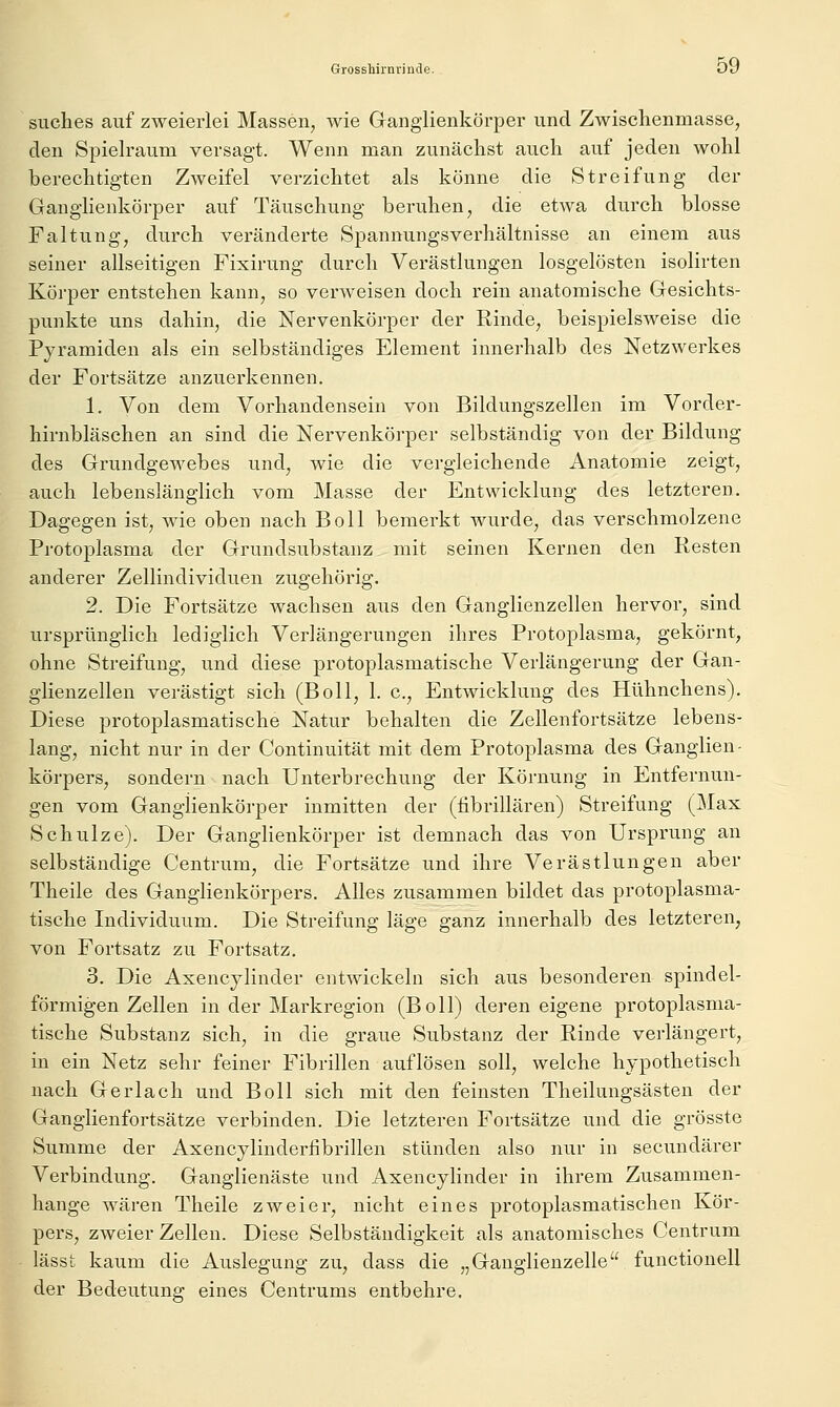 siiches auf zweierlei Massen, wie Ganglienkörper und Zwischenmasse, den Spielraum versagt. Wenn man zunächst auch auf jeden Avohl berechtigten Zweifel verzichtet als könne die Streifung der Ganglienkörper auf Täuschung beruhen, die etwa durch blosse Faltung, durch veränderte Spannungsverhältnisse an einem aus seiner allseitigen Fixirung durch Verästlungen losgelösten isolirten Körper entstehen kann, so verweisen doch rein anatomische Gesichts- punkte uns dahin, die Nervenkörper der Rinde, beispielsweise die Pyramiden als ein selbständiges Element innerhalb des Netzwerkes der Fortsätze anzuerkennen. 1. Von dem Vorhandensein von Bildungszellen im Vorder- hirnbläschen an sind die Nervenkörper selbständig von der Bildung des Grundgewebes und, wie die vergleichende Anatomie zeigt, auch lebenslänglich vom Masse der Entwicklung des letzteren. Dagegen ist, wie oben nach Boll bemerkt wurde, das verschmolzene Protoplasma der Grundsubstanz mit seinen Kernen den Resten anderer Zellindividuen zugehörig. 2. Die Fortsätze wachsen aus den Ganglienzellen hervor, sind ursprünglich lediglich Verlängerungen ihres Protoplasma, gekörnt, ohne Streifung, und diese protoplasmatische Verlängerung der Gan- glienzellen verästigt sich (Boll, 1. c, Entwicklung des Hühnchens). Diese protoplasmatische Natur behalten die Zellenfortsätze lebens- lang, nicht nur in der Continuität mit dem Protoplasma des Ganglien- körpers, sondern nach Unterbrechung der Körnung in Entfernun- gen vom Ganglienkörper inmitten der (fibrillären) Streifung (Max Schulze). Der Ganglienkörper ist demnach das von Ursprung an selbständige Centrum, die Fortsätze und ihre Verästlungen aber Theile des Ganglienkörpers. Alles zusammen bildet das protoplasma- tische Individuum. Die Streifung läge ganz innerhalb des letzteren, von Fortsatz zu Fortsatz. 3. Die Axencjlinder entAvickeln sich aus besonderen spindel- förmigen Zellen in der Markregion (Boll) deren eigene protoplasma- tische Substanz sich, in die graue Substanz der Rinde verlängert, in ein Netz sehr feiner Fibrillen auflösen soll, welche hypothetisch nach Ger lach und Boll sich mit den feinsten Theilungsästen der Ganglienfortsätze verbinden. Die letzteren Fortsätze und die grösste Summe der Axencylinderübrillen stünden also nur in secundärer Verbindung. Ganglienäste und Axencylinder in ihrem Zusammen- hange wären Theile zweier, nicht eines protoplasmatischen Kör- pers, zweier Zellen. Diese Selbständigkeit als anatomisches Centrum lässt kaum die Auslegung zu, dass die „Ganglienzelle functionell der Bedeutung eines Centrums entbehre.