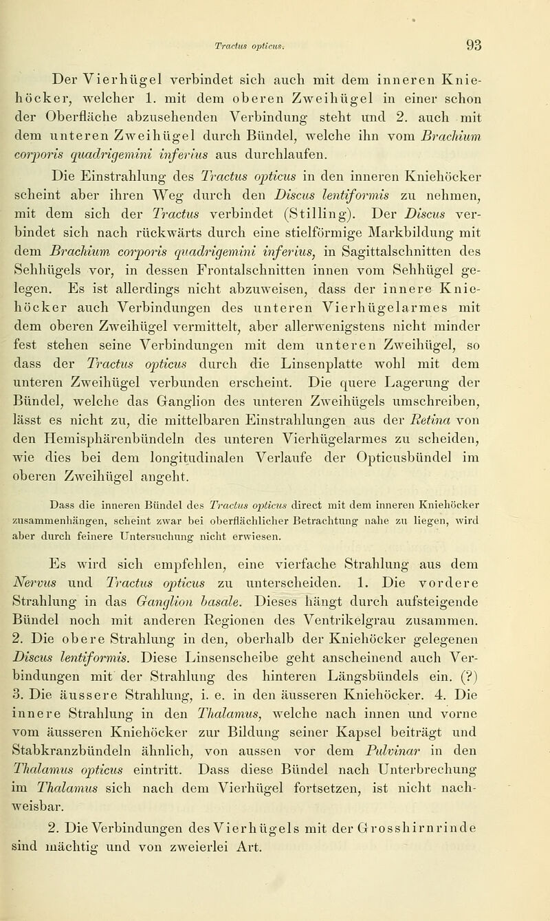 Der Vierliügel verbindet sich auch mit dem inneren Knie- höcker, welcher 1. mit dem oberen Zweihügel in einer schon der Oberfläche abzusehenden Verbindung steht und 2. auch mit dem unteren Zweihügel durch Bündel, welche ihn vom Brachium corporis quadrigem.ini inferlus aus durchlaufen. Die Einstrahlung des Tractus opticus in den inneren Kniehöcker scheint aber ihren Weg durch den Discus lentiformis zu nehmen, mit dem sich der Tractus verbindet (Stilling). Der Discus ver- bindet sich nach rückwärts durch eine stielförmige Markbildung mit dem Brachium corporis quadrigemini inferius, in Sagittalschnitten des Sehhügels vor, in dessen Frontalschnitten innen vom Sehhügel ge- legen. Es ist allerdings nicht abzuweisen, dass der innere Knie- höcker auch Verbindungen des unteren Vierhügelarmes mit dem oberen Zweihügel vermittelt, aber allerwenigstens nicht minder fest stehen seine Verbindungen mit dem unteren Zweihügel, so dass der Tractus opticus durch die Linsenplatte wohl mit dem unteren Zweihügel verbunden erscheint. Die quere Lagerung der Bündel, welche das Ganglion des unteren Zweihügels umschreiben, lässt es nicht zu, die mittelbaren Einstrahlungen aus der Retina von den Hemisphärenbündeln des unteren Vierhügelarmes zu scheiden, wie dies bei dem longitudinalen Verlaufe der Opticusbündel im oberen Zweihügel angeht. Dass die inneren Bündel des Tractus opticus direct mit deni inneren Kniehöcker zusammenhängen, scheint zwar bei oberflächlicher Betrachtung nahe zu liegen, wird aber durch feinere Untersuchung nicht erwiesen. Es wird sich empfehlen, eine vierfache Strahlung aus dem Nervus und Tractus opticus zu unterscheiden. 1. Die vordere Strahlung in das Ganglion basale. Dieses hängt durch aufsteigende Bündel noch mit anderen Regionen des Ventrikelgrau zusammen. 2. Die obere Strahlung in den, obei-halb der Kniehöcker gelegenen Discus lentiformis. Diese Linsenscheibe geht anscheinend auch Ver- bindungen mit der Strahlung des hinteren Längsbündels ein. (?) 3. Die äussere Strahlung, i. e. in den äusseren Kniehöcker. 4. Die innere Strahlung in den Thalamus, welche nach innen und vorne vom äusseren Kniehöcker zur Bildung seiner Kapsel beiträgt und Stabkranzbündeln ähnlich, von aussen vor dem Pulvinar in den Thalamus opticus eintritt. Dass diese Bündel nach Unterbrechung im Thalamus sich nach dem Vierhügel fortsetzen, ist nicht nach- weisbar. 2. Die Verbindungen des Vierhügels mit der Grosshirnrinde sind mächtig und von zweierlei Art.