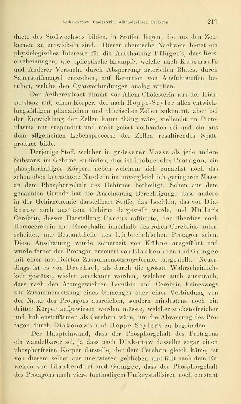 ducte des Stoffwechsels bilden, in Stoffen liegen, die aus den Zell- kernen zu entwickeln sind. Dieser chemische Nachweis bietet ein physiologisches Interesse für die Anschauung Pflüger's, dass Reiz- erscheinungen, wie epileptische Krämpfe, welche nach KussmauFs und Anderer Versuche durch Absperrung arteriellen Blutes, durch Sauerstoffmangel entstehen, auf Retention von Ausfuhrstoffen be- ruhen, welche den Cyanverbindungen analog wirken. Der Aetherextract nimmt vor Allem Cholesterin aus der Hirn- substanz auf, einen Körper, der nach Hoppe-Seyler allen entwick- lungsfähigen pflanzlichen und thierischen Zellen zukommt, aber bei der Entwicklung der Zellen kaum thätig wäre, vielleicht im Proto- plasma nur suspendirt und nicht gelöst vorhanden sei und ein aus dem allgemeinen Lebensprocesse der Zellen resultirendes Spalt- product bilde. Derjenige Stoff, welcher in grösserer Masse als jede andere Substanz im Gehirne zu finden, dies ist Liebreich's Protagon, ein phosphorhaltiger Körper, neben welchem sich zunächst noch das schon oben betrachtete Nuclein im unvergleichlich geringeren Masse an dem Phosphorgehalt des Gehirnes betheiligt. Schon aus dem genannten Grunde hat die Anschauung Berechtigung, dass andere in der Gehirnchemie darstellbare Stoffe, das Lecithin, das von Dia- konow auch aus^ dem Gehirne dargestellt wurde, und Müller's Cerebrin, dessen Darstellung Parcus raffinirte, der überdies noch Homocerebrin und Encephalin innerhalb des rohen Cerebrins unter- scheidet, nur Bestandtheile des Liebreich'schen Protagon seien. Diese Anschauung wurde seinerzeit von Kühne ausgeführt und wurde ferner das Protagon erneuert von Blankenhorn und Gamgee mit einer modificirten Zusammensetzungsformel dargestellt. Neuer- dings ist es von Drechsel, als durch die grösste Wahrscheinlich- keit gestützt, wieder anerkannt worden, welcher auch aussprach, dass nach den Atomgewichten Lecithin und Cerebrin keineswegs zur Zusammensetzung eines Gemenges oder einer Verbindung von der Natur des Protagons ausreichen, sondern mindestens noch ein dritter Körper aufgewiesen werden müsste, welcher stickstoffreicher und kohlenstoffärmer als Cerebrin wäre, um die Abweisung des Pro- tagon durch Diakonow's und Hoppe-Seyler's zu begründen. Der Haupteinwand, dass der Phosphorgehalt des Protagons ein wandelbarer sei, ja dass nach Diakonow dasselbe sogar einen phosphorfreien Körper darstelle, der dem Cerebrin gleich käme, ist von diesem selber aus unerwiesen geblieben und fällt nach dem Er- weisen von Blankendorf und Gamgee, dass der Phosphorgehalt des Protagons nach vier-, fünfmaligem Umkrjstallisiren noch constant