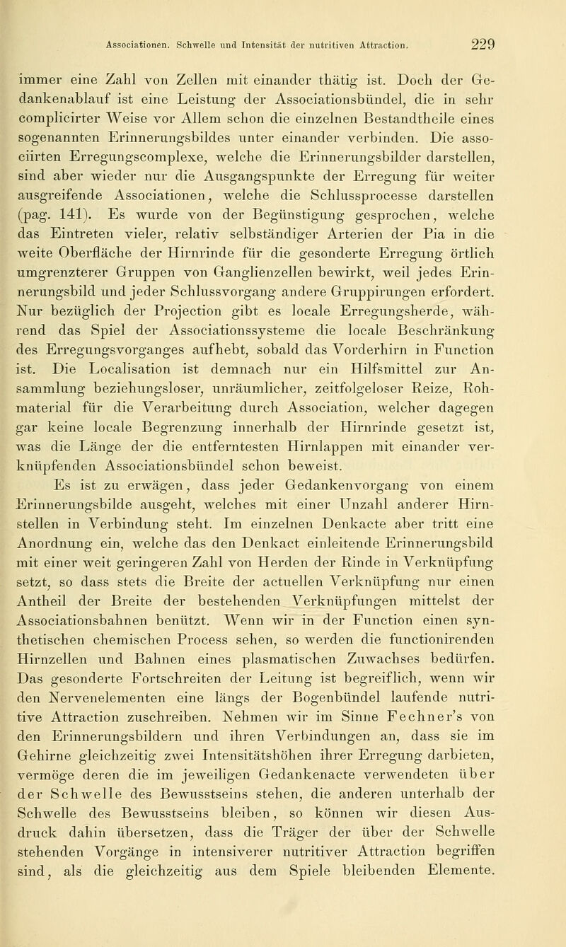 immer eine Zahl von Zellen mit einander thätig ist. Doch der Ge- dankenablauf ist eine Leistung der Associationsbündel, die in sehr complicirter Weise vor Allem schon die einzelnen Bestandtheile eines sogenannten Erinnerungsbildes unter einander verbinden. Die asso- ciirten Erregungscomplexe, welche die Erinnerungsbilder darstellen, sind aber wieder nur die Ausgangspunkte der Erregung für weiter ausgreifende Associationen, welche die Schlussprocesse darstellen (pag. 141). Es wurde von der Begünstigung gesprochen, welche das Eintreten vieler, relativ selbständiger Arterien der Pia in die weite Oberfläche der Hirnrinde für die gesonderte Erregung örtlich umgrenzterer Gruppen von Ganglienzellen bewirkt, weil jedes Erin- nerungsbild und jeder Schlussvorgang andere Gruppirungen erfordert. Nur bezüglich der Projection gibt es locale Erregungsherde, wäh- rend das Spiel der Associationssysteme die locale Beschränkung des Erregungsvorganges aufhebt, sobald das Vorderhirn in Function ist. Die Localisation ist demnach nur ein Hilfsmittel zur An- sammlung beziehungsloser, unräumlicher, zeitfolgeloser Reize, Roh- material für die Verarbeitung durch Association, welcher dagegen gar keine locale Begrenzung innerhalb der Hirnrinde gesetzt ist, was die Länge der die entferntesten Hirnlappen mit einander ver- knüpfenden Associationsbündel schon beweist. Es ist zu erwägen, dass jeder Gedankenvorgang von einem Erinnerungsbilde ausgeht, welches mit einer Unzahl anderer Hirn- stellen in Verbindung steht. Im einzelnen Denkacte aber tritt eine Anordnung ein, welche das den Denkact einleitende Erinnerungsbild mit einer weit geringeren Zahl von Herden der Rinde in Verknüpfung setzt, so dass stets die Breite der actuellen Verknüpfung nur einen Antheil der Breite der bestehenden Verknüpfungen mittelst der Associationsbahnen benützt. Wenn wir in der Function einen syn- thetischen chemischen Process sehen, so werden die functionirenden Hirnzellen und Bahnen eines plasmatischen Zuwachses bedürfen. Das gesonderte Fortschreiten der Leitung ist begreiflich, wenn wir den Nervenelementen eine längs der Bogenbündel laufende nutri- tive Attraction zuschreiben. Nehmen wir im Sinne Fechner's von den Erinnerungsbildern und ihren Verbindungen an, dass sie im Gehirne gleichzeitig zwei Intensitätshöhen ihrer Erregung darbieten, vermöge deren die im jeweiligen Gedankenacte verwendeten über der Schwelle des Bewusstseins stehen, die anderen unterhalb der Schwelle des Bewusstseins bleiben, so können wir diesen Aus- druck dahin übersetzen, dass die Träger der über der Schwelle stehenden Vorgänge in intensiverer nutritiver Attraction begriffen sind, als die gleichzeitig aus dem Spiele bleibenden Elemente.