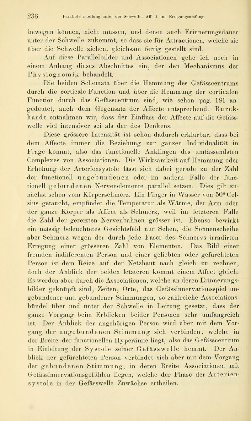 bewegen können, nicht müssen, und denen auch Erinnerungsdauer unter der Schwelle zukommt, so dass sie für Attractionen, welche sie über die Schwelle ziehen, gleichsam fertig gestellt sind. Auf diese Farallelbilder und Associationen gehe ich noch in einem Anhang dieses Abschnittes ein, der den Mechanismus der Physiognomik behandelt. Die beiden Schemata über die Hemmung des Gefässcentrums durch die corticale Function und über die Hemmung der corticalen Function durch das Gefässcentrum sind, wie schon pag. 181 an- gedeutet, auch dem Gegensatz der Affecte entsprechend. Burck- hardt entnahmen wir, dass der Einfluss der Affecte auf die Gefäss- welle viel intensiver sei als der des Denkens. Diese grössere Intensität ist schon dadurch erklärbar, dass bei dem Affecte immer die Beziehung zur ganzen Individualität in Frage kommt, also das functionelle Anklingen des umfassendsten Complexes von Associationen. Die Wirksamkeit auf Hemmung oder Erhöhung der Arteriensystole lässt sich dabei gerade zu der Zahl der functionell ungebundenen oder im andern Falle der func- tionell gebundenen Nervenelemente parallel setzen. Dies gilt zu- nächst schon vom Körperschmerz. Ein Finger in Wasser von 50 Cel- sius getaucht, empfindet die Temperatur als Wärme, der Arm oder der ganze Körper als Affect als Schmerz, weil im letzteren Falle die Zahl der gereizten Nervenbahnen grösser ist. Ebenso bewirkt ein massig beleuchtetes Gesichtsfeld nur Sehen, die Sonnenscheibe aber Schmerz wegen der durch jede Faser des Sehnervs irradirten Erregung einer grösseren Zahl von Elementen. Das Bild einer fremden indifferenten Person und einer geliebten oder gefürchteten Person ist dem Reize auf der Netzhaut nach gleich zu rechnen, doch der Anblick der beiden letzteren kommt einem Affect gleich. Es werden aber durch die Associationen, welche an deren Erinnerungs- bilder geknüpft sind, Zeiten, Orte, das Gefässinnervationsspiel un- gebundener und gebundener Stimmungen, so zahlreiche Associations- bündel über und unter der Schwelle in Leitung gesetzt, dass der ganze Vorgang beim Erblicken beider Personen sehr umfangreich ist. Der Anblick der angehörigen Person wird aber mit dem Vor- gang der ungebundenen Stimmung sich verbinden, welche in der Breite der functionellen Hyperämie liegt, also das Gefässcentrum in Einleitung der Systole seiner Gefässweile hemmt. Der An- blick der gefürchteten Person verbindet sich aber mit dem Vorgang der gebundenen Stimmung, in deren Breite Associationen mit Gefässinnervationsgefühlen liegen, welche der Phase der Arterien- systole in der Gefässwelle Zuwächse ertheilen.