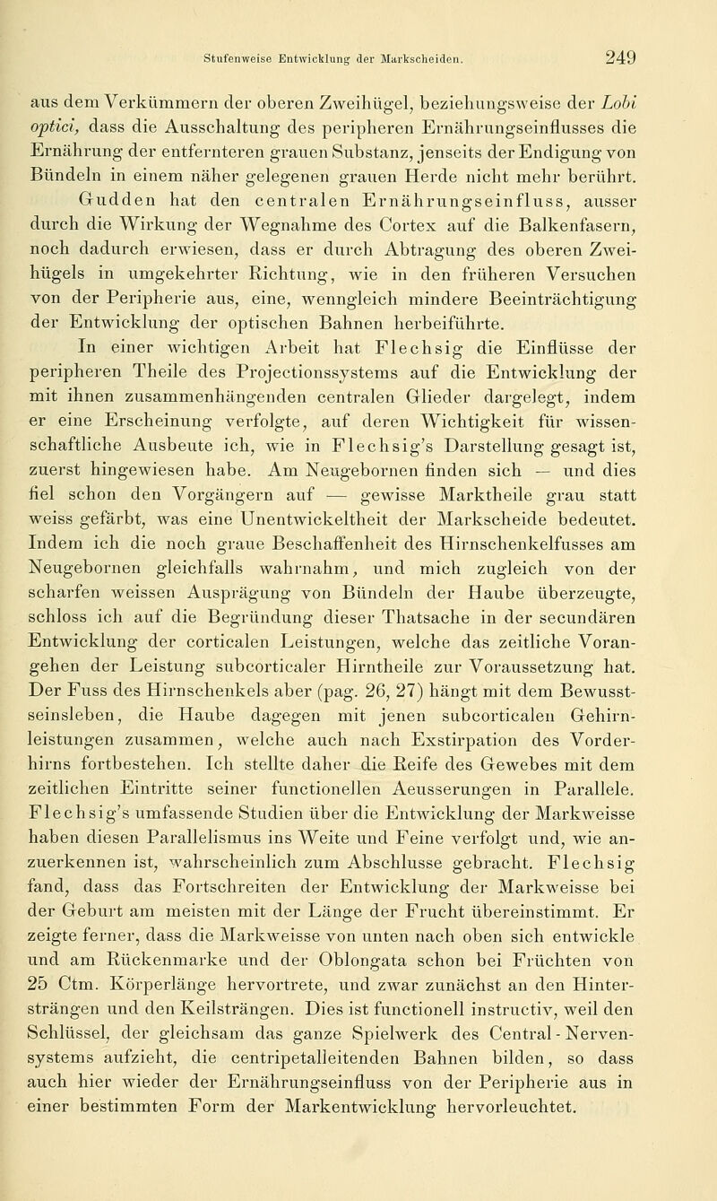 aus dem Verkümmern der oberen Zweihügel^ beziehungsweise der Loht optici, dass die Ausschaltung des peripheren Ernährungseinflusses die Ernährung der entfernteren grauen Substanz, jenseits der Endigung von Bündeln in einem näher gelegenen grauen Herde nicht mehr berührt. Gudden hat den centralen Ernährungseinfluss, ausser durch die Wirkung der Wegnahme des Cortex auf die Balkenfasern, noch dadurch erwiesen, dass er durch Abtragung des oberen Zwei- hügels in umgekehrter Richtung, wie in den früheren Versuchen von der Peripherie aus, eine, wenngleich mindere Beeinträchtigung der Entwicklung der optischen Bahnen herbeiführte. In einer wichtigen Arbeit hat Flechsig die Einflüsse der peripheren Theile des Projectionssystems auf die Entwicklung der mit ihnen zusammenhängenden centralen Glieder dargelegt, indem er eine Erscheinung verfolgte, auf deren Wichtigkeit für wissen- schaftliche Ausbeute ich, wie in Flechsig's Darstellung gesagt ist, zuerst hingewiesen habe. Am Neugebornen finden sich — und dies fiel schon den Vorgängern auf — gewisse Marktheile grau statt weiss gefärbt, was eine Unentwickeltheit der Markscheide bedeutet. Indem ich die noch graue Beschaffenheit des Hirnschenkelfusses am Neugebornen gleichfalls wahrnahm, und mich zugleich von der scharfen weissen Ausprägung von Bündeln der Haube überzeugte, schloss ich auf die Begründung dieser Thatsache in der secundären Entwicklung der corticalen Leistungen, welche das zeitliche Voran- gehen der Leistung subcorticaler Hirntheile zur Voraussetzung hat. Der Fuss des Hirnschenkels aber (pag. 26, 27) hängt mit dem Bewusst- seinsleben, die Haube dagegen mit jenen subcorticalen Gehirn- leistungen zusammen, welche auch nach Exstirpation des Vorder- hirns fortbestehen. Ich stellte daher die Reife des Gewebes mit dem zeitlichen Eintritte seiner functionellen Aeusserungen in Parallele. Flechsig's umfassende Studien über die Entwicklung der Markweisse haben diesen Parallelismus ins Weite und Feine verfolgt und, wie an- zuerkennen ist, wahrscheinlich zum Abschlüsse gebracht. Flechsig fand, dass das Fortschreiten der Entwicklung der Markweisse bei der Geburt am meisten mit der Länge der Frucht übereinstimmt. Er zeigte ferner, dass die Markweisse von unten nach oben sich entwickle und am Rückenmarke und der Oblongata schon bei Früchten von 25 Ctm. Körperlänge hervortrete, und zwar zunächst an den Hinter- strängen und den Keilsträngen. Dies ist functionell instructiv, weil den Schlüssel, der gleichsam das ganze Spielwerk des Central - Nerven- systems aufzieht, die centripetalleitenden Bahnen bilden, so dass auch hier wieder der Ernährungseinfluss von der Peripherie aus in einer bestimmten Form der Markentwicklung hervorleuchtet.