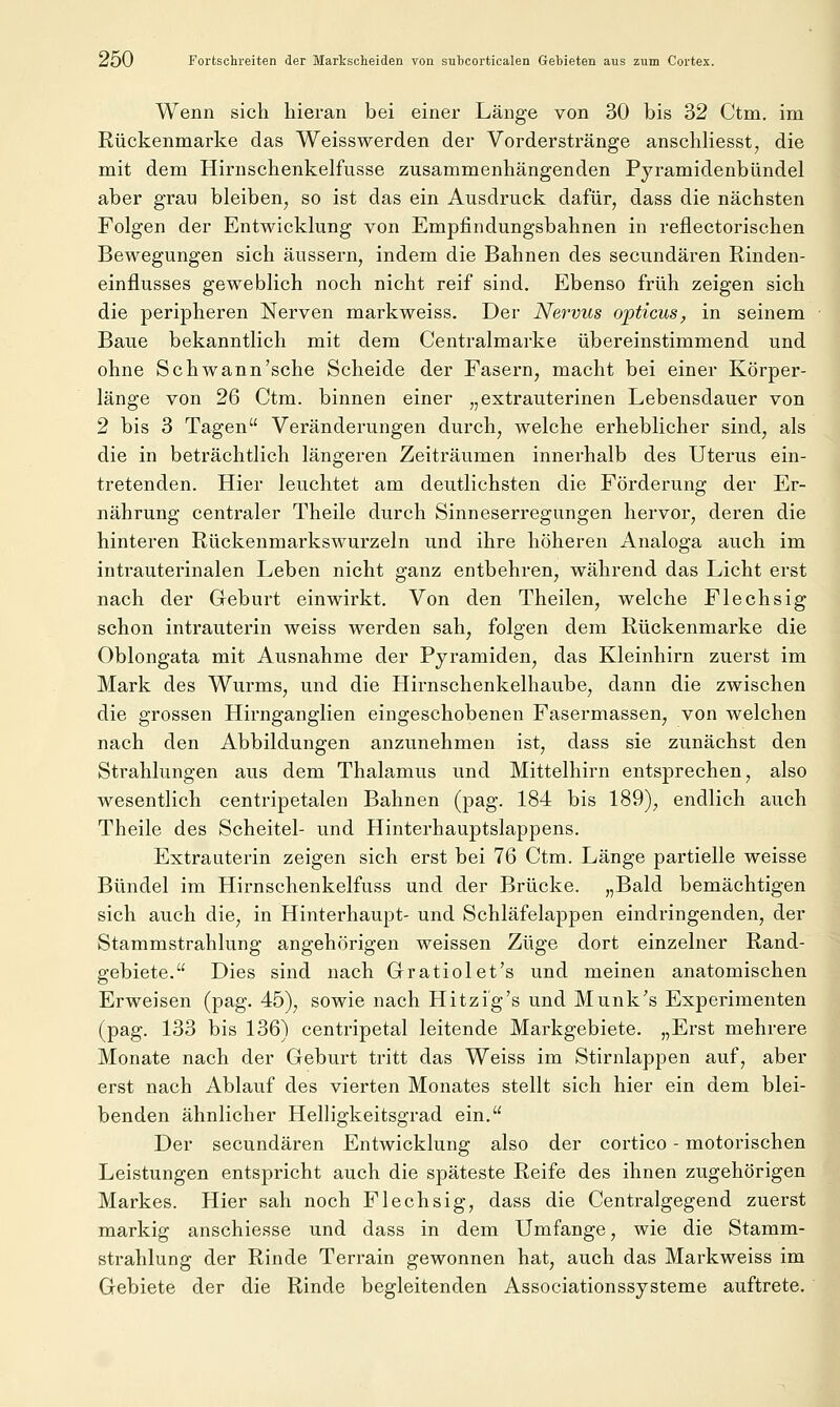 Wenn sich hieran bei einei^ Länge von 30 bis 32 Ctm. im Rückenmarke das Weisswerden der Vorderstränge anschliesst, die mit dem Hirnschenkelfusse zusammenhängenden Pyramidenbündel aber gran bleiben^ so ist das ein Ausdruck dafür, dass die nächsten Folgen der Entwicklung von Empfindungsbahnen in reflectorischen Bewegungen sich äussern, indem die Bahnen des secundären Rinden- einflusses geweblich noch nicht reif sind. Ebenso früh zeigen sich die peripheren Nerven markweiss. Der Nervus opticus, in seinem Baue bekanntlich mit dem Centralmarke übereinstimmend und ohne Seh wann'sehe Scheide der Fasern, macht bei einer Körper- länge von 26 Ctm. binnen einer „extrauterinen Lebensdauer von 2 bis 3 Tagen Veränderungen durch, welche erheblicher sind, als die in beträchtlich längeren Zeiträumen innerhalb des Uterus ein- tretenden. Hier leuchtet am deutlichsten die Förderung der Er- nährung centraler Theile durch Sinneserregungen hervor, deren die hinteren Rückenmarkswurzeln und ihre höheren Analoga auch im intrauterinalen Leben nicht ganz entbehren, während das Licht erst nach der Geburt einwirkt. Von den Theilen, welche Flechsig schon intrauterin weiss werden sah, folgen dem Rückenmarke die Oblongata mit Ausnahme der Pyramiden, das Kleinhirn zuerst im Mark des Wurms, und die Hirnschenkelhaube, dann die zwischen die grossen Hirnganglien eingeschobenen Fasermassen, von welchen nach den Abbildungen anzunehmen ist, dass sie zunächst den Strahlungen aus dem Thalamus und Mittelhirn entsprechen, also wesentlich centripetalen Bahnen (pag. 184 bis 189), endlich auch Theile des Scheitel- und Hinterhauptslappens. Extrauterin zeigen sich erst bei 76 Ctm. Länge partielle weisse Bündel im Hirnschenkelfuss und der Brücke. „Bald bemächtigen sich auch die, in Hinterhaupt- und Schläfelappen eindringenden, der Stammstrahlung angehörigen weissen Züge dort einzelner Rand- gebiete. Dies sind nach Gratiolet's und meinen anatomischen Erweisen (pag. 45), sowie nach Hitzig's und M unk's Experimenten (pag. 133 bis 136) centripetal leitende Markgebiete. „Erst mehrere Monate nach der Geburt tritt das Weiss im Stirnlappen auf, aber erst nach Ablauf des vierten Monates stellt sich hier ein dem blei- benden ähnlicher Helligkeitsgrad ein. Der secundären Entwicklung also der cortice - motorischen Leistungen entspricht auch die späteste Reife des ihnen zugehörigen Markes. Hier sah noch Flechsig, dass die Centralgegend zuerst markig anschiesse und dass in dem Umfange, wie die Stamm- strahlung der Rinde Terrain gewonnen hat, auch das Markweiss im Gebiete der die Rinde begleitenden Associationssysteme auftrete.