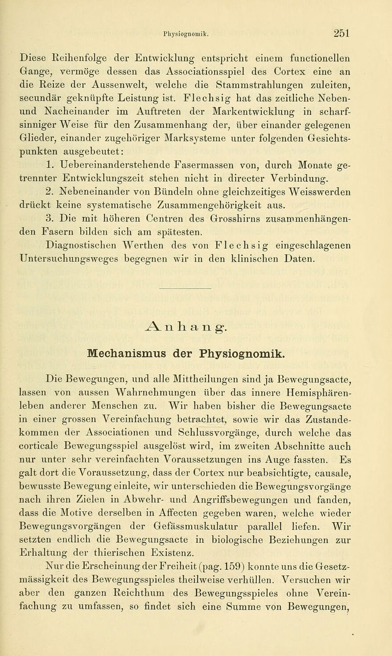 Diese Reihenfolge der Entwicklung entspricht einem functionellen Gange^ vermöge dessen das Associationsspiel des Cortex eine an die Reize der Aussenwelt, welche die Stammstrahlungen zuleiten, secundär geknüpfte Leistung ist. Flechsig hat das zeitliche Neben- und Nacheinander im Auftreten der Markentwicklung in scharf- sinniger Weise für den Zusammenhang der, über einander gelegenen Glieder, einander zugehöriger Marksysteme unter folgenden Gesichts- punkten ausgebeutet: 1. Uebereinanderstehende Fasermassen von, durch Monate ge- trennter Entwicklungszeit stehen nicht in directer Verbindung. 2. Nebeneinander von Bündeln ohne gleichzeitiges Weisswerden drückt keine systematische Zusammengehörigkeit aus. 3. Die mit höheren Centren des Grosshirns zusammenhängen- den Fasern bilden sich am spätesten. Diagnostischen Werthen des von Flechsig eingeschlagenen Untersuchungsweges begegnen wir in den klinischen Daten. A. n h a n g. Mechanismus der Physiognomik. Die Bewegungen, und alle Mittheilungen sind ja Bewegungsacte, lassen von aussen Wahrnehmungen über das innere Hemisphären- leben anderer Menschen zu. Wir haben bisher die Bewegungsacte in einer grossen Vereinfachung betrachtet, sowie wir das Zustande- kommen der Associationen und Schlussvorgänge, durch welche das corticale Bewegungsspiel ausgelöst wird, im zweiten Abschnitte auch nur unter sehr vereinfachten Voraussetzungen ins Auge fassten. Es galt dort die Voraussetzung, dass der Cortex nur beabsichtigte, causale, bewusste Bewegung einleite, wir unterschieden die Bewegungsvorgänge nach ihren Zielen in Abwehr- und Angriffsbewegungen und fanden, dass die Motive derselben in Affecten gegeben waren, welche wieder Bewegungsvorgängen der Gefässmuskulatur parallel liefen. Wir setzten endlich die Bewegungsacte in biologische Beziehungen zur Erhaltung der thierischen Existenz. Nur die Erscheinung der Freiheit (pag. 159) konnte uns die Gesetz- mässigkeit des Bewegungsspieles theilweise verhüllen. Versuchen wir aber den ganzen Reichthum des Bewegungsspieles ohne Verein- fachung zu umfassen, so findet sich eine Summe von Bewegungen,