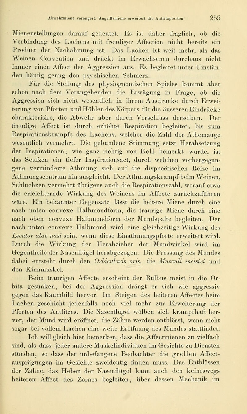 Mienenstellungen darauf gedeutet. Es ist daher fraglich, ob die Verbindung des Lachens mit freudiger Affection nicht bereits ein Product der Nachahmung ist. Das Lachen ist weit mehr, als das Weinen Convention und drückt im Erwachsenen durchaus nicht immer einen Affect der Aggression aus. Es begleitet unter Umstän- den häufig genug den psychischen Schmerz. Für die Stellung des physiognomischen Spieles kommt aber schon nach dem Vorangehenden die Erwägung in Frage, ob die Aggression sich nicht wesentlich in ihrem Ausdrucke durch Erwei- terung von Pforten und Höhlen des Körpers für die äusseren Eindrücke charakterisire, die Abwehr aber durch Verschluss derselben. Der freudige Affect ist durch erhöhte Respiration begleitet, bis zum Respirationskrampfe des Lachens, welcher die Zahl der Athemzüge wesentlich vermehrt. Die gebundene Stimmung setzt Herabsetzung der Inspirationen; wie ganz richtig von Bell bemerkt wurde, ist das Seufzen ein tiefer Inspirationsact, durch welchen vorhergegan- gene verminderte Athmung sich auf die dispnoetischen Reize im Athmungscentrum hin ausgleicht. Der Athmungskrampf beim Weinen, Schluchzen vermehrt übrigens auch die Respirationszahl, worauf etwa die erleichternde Wirkung des Weinens im AfFecte zurückzuführen wäre. Ein bekannter Gegensatz lässt die heitere Miene durch eine nach unten convexe Halbmondform, die traurige Miene durch eine nach oben convexe Halbmondform der Mundspalte begleiten. Der nach unten convexe Halbmond wird eine gleichzeitige Wirkung des Levator alae nasi sein, wenn diese Einathmungspforte erweitert wird. Durch die Wirkung der Herabzieher der Mundwinkel wird im Gegentheile der Nasenflügel herabgezogen. Die Pressung des Mundes dabei entsteht durch den Orhicularis oris, die Musculi incisivi und den Kinnmuskel. Beim traurigen Affecte erscheint der Bulbus meist in die Or- bita gesunken, bei der Aggression drängt er sich wie aggressiv gegen das Raumbild hervor. Im Steigen des heiteren Affectes beim Lachen geschieht jedenfalls noch viel mehr zur Erweiterung der Pforten des Antlitzes. Die Nasenflügel wölben sich krampfhaft her- vor, der Mund wird eröffnet, die Zähne werden entblösst, wenn nicht sogar bei vollem Lachen eine weite Eröffnung des Mundes stattfindet. Ich will gleich hier bemerken, dass die Affectmienen zu vielfach sind, als dass jeder andere Muskelindividuen im Gesichte zu Diensten stünden, so dass der unbefangene Beobachter die grellen Affect- ausprägungen im Gesichte zweideutig finden muss. Das Entblössen der Zähne, das Heben der Nasenflügel kann auch den keineswegs heiteren Affect des Zornes begleiten, über dessen Mechanik im