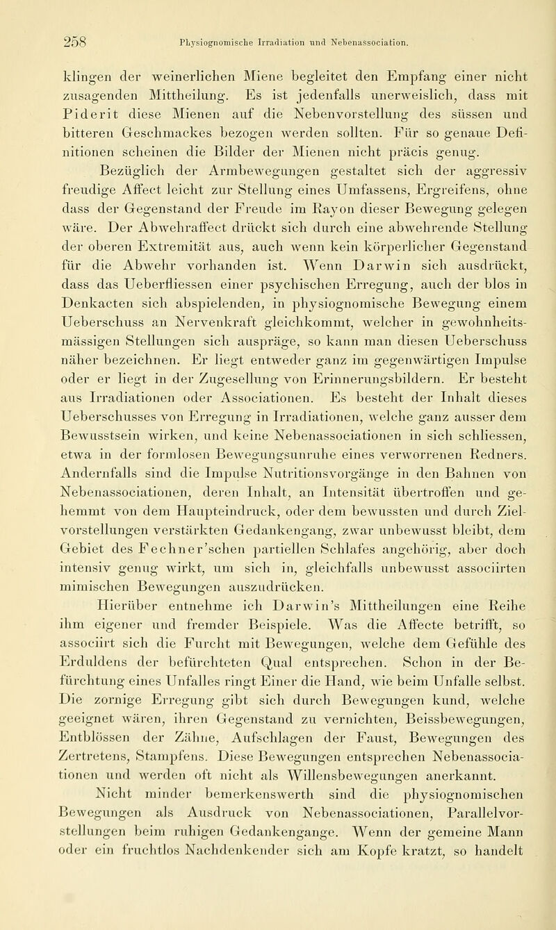 klingen der weinerlichen Miene begleitet den Empfang einer nicht zusagenden Mittheilung. Es ist jedenfalls unerweislich, dass mit Piderit diese Mienen auf die Nebenvorstellung des süssen und bitteren Geschmackes bezogen werden sollten. Für so genaue Defi- nitionen scheinen die Bilder der Mienen nicht präcis genug. Bezüglich der Armbewegungen gestaltet sich der aggressiv freudige Affect leicht zur Stellung eines Umfassens, Ergreifens, ohne dass der Gegenstand der Freude im Rayon dieser Bewegung gelegen wäre. Der Abwehraffect drückt sich durch eine abwehrende Stellung der oberen Extremität aus, auch wenn kein körperlicher Gegenstand für die Abwehr vorhanden ist. Wenn Darwin sich ausdrückt, dass das Ueberfliessen einer psychischen Erregung, auch der blos in Denkacten sich abspielenden, in physiognomische Bewegung einem Ueberschuss an Nervenkraft gleichkommt, welcher in gewohnheits- mässigen Stellungen sich auspräge, so kann man diesen Ueberschuss näher bezeichnen. Er liegt entweder ganz im gegenwärtigen Impulse oder er liegt in der Zugesellung von Erinnerungsbildern. Er besteht aus Irradiationen oder Associationen. Es besteht der Inhalt dieses Ueberschusses von Erregung in Irradiationen, welche ganz ausser dem Bewusstsein wirken, und keine Nebenassociationen in sich schliessen, etwa in der formlosen Bewegungsunruhe eines verworrenen Redners. Andernfalls sind die Impulse Nutritionsvorgänge in den Bahnen von Nebenassociationen, deren Inhalt, an Intensität übertreffen und ge- hemmt von dem Haupteindruck, oder dem bewussten und durch Ziel- vorstellungen verstärkten Gedankengang, zwar unbewusst bleibt, dem Gebiet des Fechner'schen partiellen Schlafes angehörig, aber doch intensiv genug wirkt, um sich in, gleichfalls unbewusst associirten mimischen Bewegungen auszudrücken. Hierüber entnehme ich Darwin's Mittheilungen eine Reihe ihm eigener und fremder Beispiele. Was die Affecte betrifft, so associirt sich die Furcht mit Bewegungen, welche dem Gefühle des Erduldens der befürchteten Qual entsprechen. Schon in der Be- fürchtung eines Unfalles ringt Einer die Hand, wie beim Unfälle selbst. Die zornige Erregung gibt sich durch Bewegungen kund, welche geeignet wären, ihren Gegenstand zu vernichten, Beissbewegungen, Entblössen der Zähne, Aufschlagen der Faust, Bewegungen des Zertretens, Stampfens. Diese Bewegungen entsprechen Nebenassocia- tionen und werden oft nicht als Willensbewegungen anerkannt. Nicht minder bemerkenswerth sind die physiognomischen Bewegungen als Ausdruck von Nebenassociationen, Parallelvor- stellungen beim ruhigen Gedankengange. Wenn der gemeine Mann oder ein fruchtlos Nachdenkender sich am Kopfe ki'atzt, so handelt