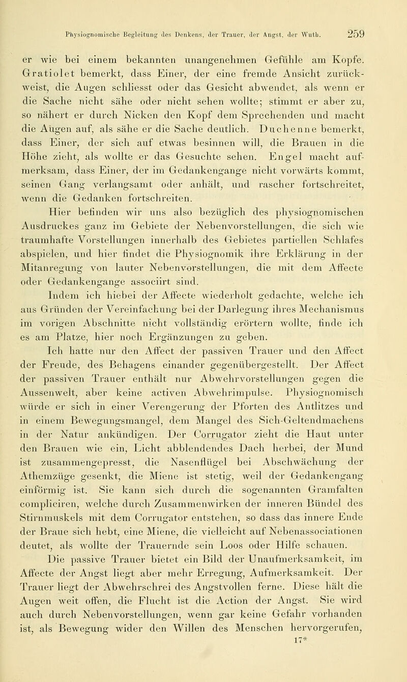 Physiognomische Begleitung des Denkens, der Trauer, der Angst, der Wutl). 2öu er wie bei einem bekannten unangenehmen Gefühle am Kopfe. Gratiolet bemerkt^, dass Einer^ der eine fremde Ansicht zurück- weist, die Augen schliesst oder das Gesicht abwendet, als wenn er die Sache nicht sähe oder nicht sehen wollte; stimmt er aber zu, so nähert er durch Nicken den Kopf dem Sprechenden und macht die Augen auf, als sähe er die Sache deutlich. Duchenne bemerkt, dass Einer, der sich auf etwas besinnen will, die Brauen in die Höhe zieht, als wollte er das Gesuchte sehen. Engel macht auf- merksam, dass Einer, der im Gedankengange nicht vorwärts kommt, seinen Gang verlangsamt oder anhält, und rascher fortschreitet, wenn die Gedanken fortschreiten. Hier befinden wir uns also bezüglich des physiognomischen Ausdruckes ganz im Gebiete der Nebenvorstellungen, die sich wie traumhafte Vorstellungen innerhalb des Gebietes partiellen Schlafes abspielen, und hier findet die Physiognomik ihre Erklärung in der Mitanregung von lauter Nebenvorstellungen, die mit dem Affecte oder Gedankengange associirt sind. Indem ich hiebei der AiFecte wiederholt gedachte, welche ich aus Gründen der Vereinfachung bei der Darlegung ihres Mechanismus im vorigen Abschnitte nicht vollständig erörtern wollte, finde ich es am Platze, hier noch Ergänzungen zu geben. Ich hatte nur den Affect der passiven Trauer und den Affect der Freude, des Behagens einander gegenübergestellt. Der Affect der passiven Trauer enthält nur Abwehrvorstellungen gegen die Aussenwelt, aber keine activen x^bAvehrimpulse. Physiognomisch würde er sich in einer Verengerung der Pforten des Antlitzes und in einem Bewegungsmangel, dem Mangel des Sich-Geltendmachens in der Natur ankündigen. Der Corrugator zieht die Haut unter den Brauen wie ein, Licht abblendendes Dach herbei, der Mund ist zusammengepresst, die Nasenflügel bei Abschwächung der Athemzüge gesenkt, die Miene ist stetig, weil der Gedankengang einförmig ist. Sie kann sich durch die sogenannten Gramfalten compliciren, welche durch Zusammenwirken der inneren Bündel des Stirnmuskels mit dem Corrugator entstehen, so dass das innere Ende der Braue sich hebt, eine Miene, die vielleicht auf Nebenassociationen deutet, als wollte der Trauernde sein Loos oder Hilfe schauen. Die passive Trauer bietet ein Bild der Unaufmerksamkeit, im Affecte der Angst liegt aber mehr Erregung, Aufmerksamkeit. Der Trauer liegt der Abwehrschrei des Angstvollen ferne. Diese hält die Augen weit offen, die Flucht ist die Action der Angst. Sie wird auch durch Nebenvorstellungen, wenn gar keine Gefahr vorhanden ist, als Bewegung wider den Willen des Menschen hervorgerufen, 17*