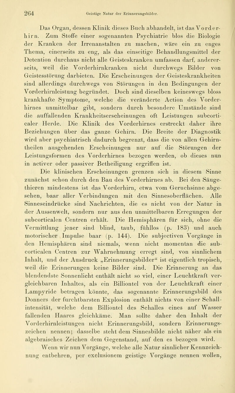 Das Organ, dessen Klinik dieses Buch abhandelt, ist das Vorder- hirn. Zum Stoffe einer sogenannten Psychiatrie blos die Biologie der Kranken der Irrenanstalten zu machen, wäre ein zu enges Thema, einerseits zu eng, als das einseitige Behandlungsmittel der Detention durchaus nicht alle Greisteskranken umfassen darf, anderer- seits, weil die Vorderhirnkranken nicht durchwegs Bilder von Geistesstörung darbieten. Die Erscheinungen der Geisteskrankheiten sind allerdings durchwegs von Störungen in den Bedingungen der Vorderhirnleistung begründet. Doch sind dieselben keineswegs bloss krankhafte Symptome, welche die veränderte Action des Vorder- hirnes unmittelbar gibt, sondern durch besondere Umstände sind die auffallenden Krankheitserscheinungen oft Leistungen subcorti- caler Herde. Die Klinik des Vorderhirnes erstreckt daher ihre Beziehungen über das ganze Gehirn. Die Breite der Diagnostik wird aber psychiatrisch dadurch begrenzt, dass die von allen Gehirn- theilen ausgehenden Erscheinungen nur auf die Störungen der Leistungsformen des Vorderhirnes bezogen werden, ob dieses nun in activer oder passiver Betheiligung ergriffen ist. Die klinischen Erscheinungen grenzen sich in diesem Sinne zunächst schon durch den Bau des Vorderhirnes ab. Bei den Säuge- thieren mindestens ist das Vorderhirn, etwa vom Geruchsinne abge- sehen, baar aller Verbindungen mit den Sinnesoberflächen. Alle Sinneseindrücke sind Nachrichten, die es nicht von der Natur in der Aussenwelt, sondern nur aus den unmittelbaren Erregungen der subcorticalen Centren erhält. Die Hemisphären für sich, ohne die Vermittlung jener sind blind, taub, fühllos (p. 183) und auch motorischer Impulse baar (p. 144). Die subjectiven Vorgänge in den Hemisphären sind niemals, wenn nicht momentan die sub- corticalen Centren zur Wahrnehmung erregt sind, von sinnlichem Inhalt, und der Ausdruck „Erinnerungsbilder ist eigentlich tropisch, weil die Erinnerungen keine Bilder sind. Die Erinnerung an das blendendste Sonnenlicht enthält nicht so viel, einer Leuchtkraft ver- gleichbaren Inhaltes, als ein Billiontel von der Leuchtkraft einer Lampyride betragen könnte, das sogenannte Erinnerungsbild des Donners der furchtbarsten Explosion enthält nichts von einer Schall- intensität, welche dem Billiontel des Schalles eines auf Wasser fallenden Haares gleichkäme. Man sollte daher den Inhalt der Vorderhirnleistungen nicht Erinnerungsbild, sondern Erinnerungs- zeichen nennen; dasselbe steht dem Sinnesbilde nicht näher als ein algebraisches Zeichen dem Gegenstand, auf den es bezogen wird. Wenn wir nun Vorgänge, welche alle Natur sinnlicher Kennzeich- nung entbehren, per exclusionem geistige Vorgänge nennen wollen.