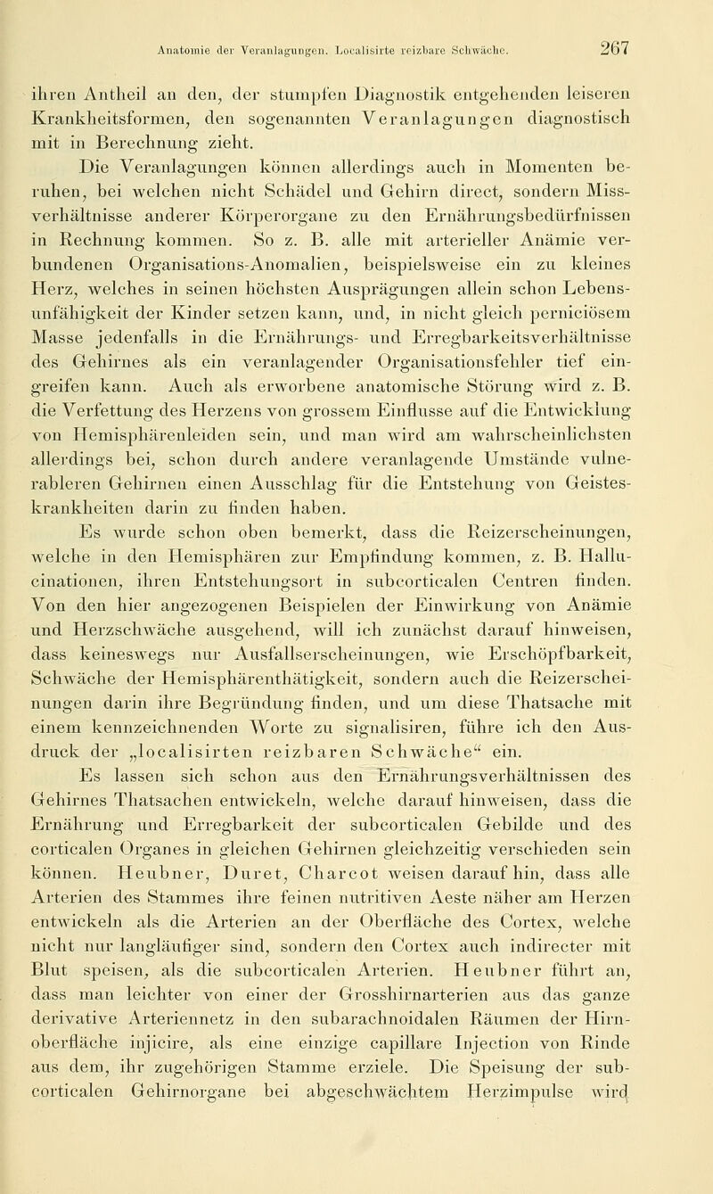 ihren Antlieil an den, der stumpfen Diagnostik entgehenden leiseren Krankheitsformen, den sogenannten Veranlagungen diagnostisch mit in Berechnung zieht. Die Veranlagungen können allerdings auch in Momenten be- ruhen, bei welchen nicht Schädel und Gehirn direct, sondern Miss- verhältnisse anderer Körperorgane zu den Ernährungsbedürfnissen in Rechnung kommen. So z. B. alle mit arterieller Anämie ver- bundenen Organisations-Anomalien, beispielsweise ein zu kleines Herz, welches in seinen höchsten Ausprägungen allein schon Lebens- unfähigkeit der Kinder setzen kann, und, in nicht gleich perniciösem Masse jedenfalls in die Ernährungs- und Erregbarkeitsverhältnisse des Gehirnes als ein veranlagender Organisationsfehler tief ein- greifen kann. Auch als erworbene anatomische Störung wird z. B. die Verfettung des Herzens von grossem Einflüsse auf die Entwicklung von Hemisphärenleiden sein, und man wird am wahrscheinlichsten allerdings bei, schon durch andere veranlagende Umstände vulne- rableren Gehirnen einen Ausschlag für die Entstehung von Geistes- krankheiten darin zu finden haben. Es wurde schon oben bemerkt, dass die Reizerscheinungen, welche in den Hemisphären zur Empfindung kommen, z. B. Hallu- cinationen, ihren Entstehungsort in subcorticalen Centren finden. Von den hier angezogenen Beispielen der Einwirkung von Anämie und Herzschwäche ausgehend, will ich zunächst darauf hinweisen, dass keineswegs nur Ausfallserscheinungen, wie Erschöpfbarkeit, Schwäche der Hemisphärenthätigkeit, sondern auch die Reizerschei- nungen darin ihre Begründung finden, und um diese Thatsache mit einem kennzeichnenden Worte zu signalisiren, führe ich den Aus- druck der „localisirten reizbaren Schwäche ein. Es lassen sich schon aus den Ernährungsverhältnissen des Gehirnes Thatsachen entwickeln, welche darauf hinweisen, dass die Ernährung und Ei-regbarkeit der subcorticalen Gebilde und des corticalen Organes in gleichen Gehirnen gleichzeitig verschieden sein können. Heubner, Duret, Charcot weisen darauf hin, dass alle Arterien des Stammes ihre feinen nutritiven Aeste näher am Herzen entwickeln als die Arterien an der Oberfläche des Cortex, welche nicht nur langläufiger sind, sondern den Cortex auch indirecter mit Blut speisen^ als die subcorticalen Arterien. Heubner führt an, dass man leichter von einer der Grosshirnarterien aus das ganze derivative Arteriennetz in den subarachnoidalen Räumen der Hirn- oberfläche injicire, als eine einzige capillare Injection von Rinde aus dem, ihr zugehörigen Stamme erziele. Die Speisung der sub- corticalen Gehirnorgane bei abgeschwächtem Hßrzimpulse wirc^