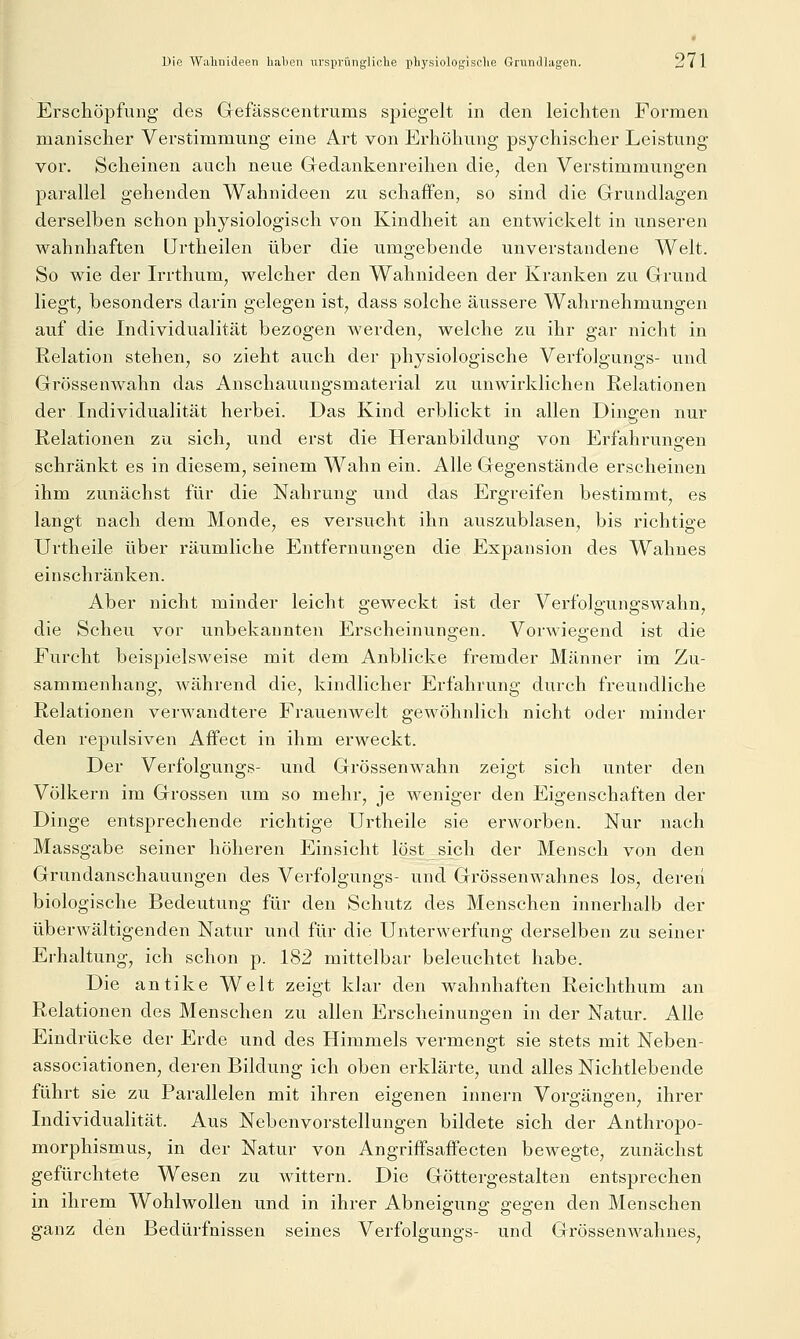 Erschöpfung des Gefässcentrums spiegelt in den leichten Formen manischer Verstimmung eine Art von Erhöhung psychischer Leistung vor. Scheinen auch neue Gedankenreihen die, den Verstimmungen parallel gehenden Wahnideen zu schaffen, so sind die Grundlagen derselben schon physiologisch von Kindheit an entwickelt in unseren wahnhaften ürtheilen über die umgebende unverstandene Welt. So wie der Irrthum, welcher den Wahnideen der Kranken zu Grund liegt, besonders darin gelegen ist, dass solche äussere Wahrnehmungen auf die Individualität bezogen werden, welche zu ihr gar nicht in Relation stehen, so zieht auch der physiologische Verfolgungs- und Grössenwahn das Anschauungsmaterial zu unwirklichen Relationen der Individualität herbei. Das Kind erblickt in allen Dingen nur Relationen zu sich, und erst die Heranbildung von Erfahrungen schränkt es in diesem, seinem Wahn ein. Alle Gegenstände erscheinen ihm zunächst für die Nahrung und das Ergreifen bestimmt, es langt nach dem Monde, es versucht ihn auszublasen, bis richtige Urtheile über räumliche Entfernungen die Expansion des Wahnes einschränken. Aber nicht minder leicht geweckt ist der Verfolgungswahn, die Scheu vor unbekannten Erscheinungen. Vorwiegend ist die Furcht beispielsweise mit dem Anblicke fremder Männer im Zu- sammenhang, während die, kindlicher Erfahrung durch freundliche Relationen verwandtere Frauenwelt gewöhnlich nicht oder minder den repulsiven Affect in ihm erweckt. Der Verfolgungs- und Grössenwahn zeigt sich unter den Völkern im Grossen um so mehr, je weniger den Eigenschaften der Dinge entsprechende richtige Urtheile sie erworben. Nur nach Massgabe seiner höheren Einsicht löst sich der Mensch von den Grundanschauungen des Verfolgungs- und Grössenwahnes los, deren biologische Bedeutung für den Schutz des Menschen innerhalb der überwältigenden Natur und für die Unterwerfung derselben zu seiner Erhaltung, ich schon p. 182 mittelbar beleuchtet habe. Die antike Welt zeigt klar den wahnhaften Reichthum an Relationen des Menschen zu allen Erscheinungen in der Natur. Alle Eindrücke der Erde und des Himmels vermengt sie stets mit Neben- associationen, deren Bildung ich oben erklärte, und alles Nichtlebende führt sie zu Parallelen mit ihren eigenen innern Vorgängen, ihrer Individualität. Aus Nebenvorstellungen bildete sich der Anthropo- morphismus, in der Natur von Angriffsaffecten bewegte, zunächst gefürchtete Wesen zu wittern. Die Göttergestalten entsprechen in ihrem Wohlwollen und in ihrer Abneigung gegen den Menschen ganz den Bedürfnissen seines Verfolgungs- und Grössenwahnes,