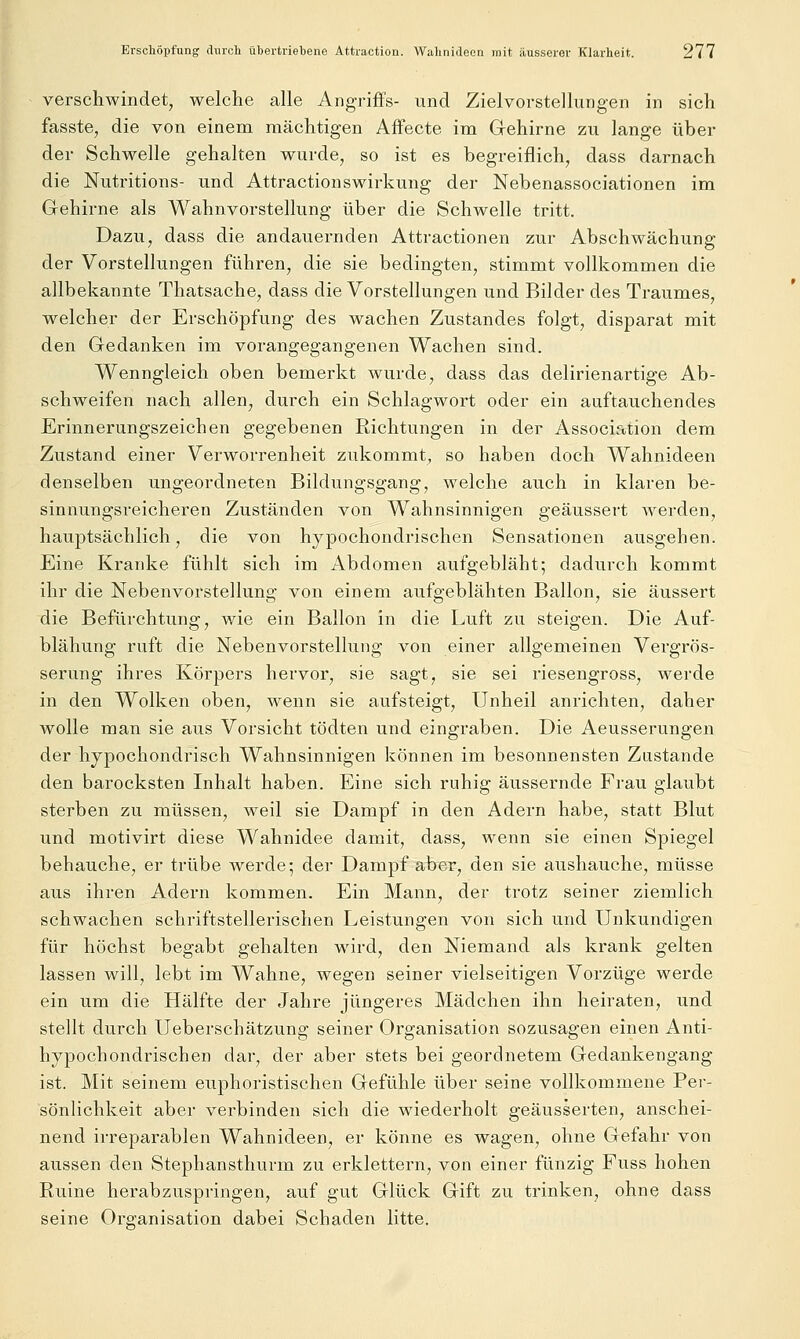 verschwindet, welche alle Angriffs- und Zielvorstellungen in sich fasste, die von einem mächtigen Affecte im Grehirne zu lange über der Schwelle gehalten wurde, so ist es begreiflich, dass darnach die Nutritions- und Attractionswirkung der Nebenassociationen im Gehirne als Wahnvorstellung über die Schwelle tritt. Dazu, dass die andauernden Attractionen zur Abschwächung der Vorstellungen führen, die sie bedingten, stimmt vollkommen die allbekannte Thatsache, dass die Vorstellungen und Bilder des Traumes, welcher der Erschöpfung des wachen Zustandes folgt, disparat mit den Gedanken im vorangegangenen Wachen sind. Wenngleich oben bemerkt wurde, dass das delirienartige Ab- schweifen nach allen, durch ein Schlagwort oder ein auftauchendes Erinnerungszeichen gegebenen Richtungen in der Association dem Zustand einer Verworrenheit zukommt, so haben doch Wahnideen denselben ungeordneten Bildungsgang, welche auch in klaren be- sinnungsreicheren Zuständen von Wahnsinnigen geäussert werden, hauptsächlich, die von hypochondrischen Sensationen ausgehen. Eine Kranke fühlt sich im Abdomen aufgebläht; dadurch kommt ihr die Nebenvorstellung von einem aufgeblähten Ballon, sie äussert die Befürchtung, wie ein Ballon in die Luft zu steigen. Die Auf- blähung ruft die Nebenvorstellung von einer allgemeinen Vergrös- serung ihres Körpers hervor, sie sagt, sie sei riesengross, werde in den Wolken oben, wenn sie aufsteigt, Unheil anrichten, daher wolle man sie aus Vorsicht tödten und eingraben. Die Aeusserungen der hypochondrisch Wahnsinnigen können im besonnensten Zustande den barocksten Inhalt haben. Eine sich ruhig äussernde Frau glaubt sterben zu müssen, weil sie Dampf in den Adern habe, statt Blut und motivirt diese Wahnidee damit, dass, wenn sie einen Spiegel behauche, er trübe werde; der Dampf aber, den sie aushauche, müsse aus ihren Adern kommen. Ein Mann, der trotz seiner ziemlich schwachen schriftstellerischen Leistungen von sich und Unkundigen für höchst begabt gehalten wird, den Niemand als krank gelten lassen will, lebt im Wahne, wegen seiner vielseitigen Vorzüge werde ein um die Hälfte der Jahre jüngeres Mädchen ihn heiraten, und stellt durch Ueberschätzung seiner Organisation sozusagen einen Anti- hypochondrischen dar, der aber stets bei geordnetem Gedankengang ist. Mit seinem euphoristischen Gefühle über seine vollkommene Per- sönlichkeit aber verbinden sich die wiederholt geäusserten, anschei- nend irreparablen Wahnideen, er könne es wagen, ohne Gefahr von aussen den Stephansthurm zu erklettern, von einer fünzig Fuss hohen Ruine herabzuspringen, auf gut Glück Gift zu trinken, ohne dass seine Organisation dabei Schaden litte.