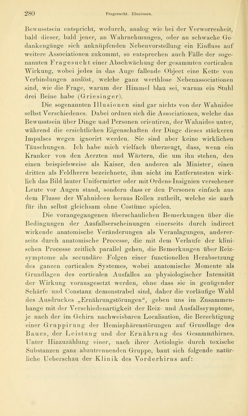 Bewusstseiü entspricht, wodurch^ analog wie bei der Verworrenheit, bald dieser, bald jener, an Wahrnehmung-en, oder an schwache Ge- dankengänge sich anknüpfenden Nebenvorstellung ein Einfluss auf weitere Associationen zukommt, so entsprechen auch Fälle der soge- nannten Fragesucht einer Abschwächung der gesammten corticalen Wirkung, wobei jedes in das Auge fallende Object eine Kette von Verbindungen auslöst, welche ganz werthlose Nebenassociationen sind, wie die Frage, warum der Himmel blau sei, warum ein Stuhl drei Beine habe (Grriesinger). Die sogenannten Illusionen sind gar nichts von der Wahnidee selbst Verschiedenes. Dabei ordnen sich die Associationen, welche das Bewusstsein über Dinge und Personen orientiren, der Wahnidee unter, während die ersichtlichen Eigenschaften der Dinge dieses stärkeren Impulses wegen ignorirt werden. Sie sind aber keine wirklichen Täuschungen. Ich habe mich vielfach überzeugt, dass, wenn ein Kranker von den Aerzten und Wärtern, die um ihn stehen, den einen beispielsweise als Kaiser, den anderen als Minister, einen dritten als Feldherrn bezeichnete, ihm nicht im Entferntesten wirk- lich das Bild lauter Uniformirter oder mit Ordens-Insignien versehener Leute vor Augen stand, sondern dass er den Personen einfach aus dem Flusse der Wahnideen heraus Rollen zutheilt, welche sie auch für ihn selbst gleichsam ohne Costüme spielen. Die vorangegangenen überschaulichen Bemerkungen über die Bedingungen der Ausfallserscheinungen einerseits durch indirect wirkende anatomische Veränderungen als Veranlagungen, anderer- seits durch anatomische Processe, die mit dem Verlaufe der klini- schen Processe zeitlich parallel gehen, die Bemerkungen über Reiz- symptome als secundäre Folgen einer functionellen Herabsetzung des ganzen corticalen Systemes, wobei anatomische Momente als Grrundlagen des corticalen Axisfalles an physiologischer Intensität der Wirkung vorausgesetzt werden, ohne dass sie in genügender Schärfe und Constanz demonstrabel sind, daher die vorläufige Wahl des Ausdruckes „Ernährungstörungen, geben uns im Zusammen- hange mit der Verschiedenartigkeit der Reiz- und Ausfallssymptome, je nach der im Gehirn nachweisbaren Localisation, die Berechtigung einer Gruppirung der Hemisphärenstörungen auf Grundlage des Baues, der Leistung und der Ernährung des Gesammthirnes. Unter Hinzuzählung einer, nach ihrer Aetiologie durch toxische Substanzen ganz abzutrennenden Gruppe, baut sich folgende natür- liche Ueberschau der Klinik des Vorderhirns auf: