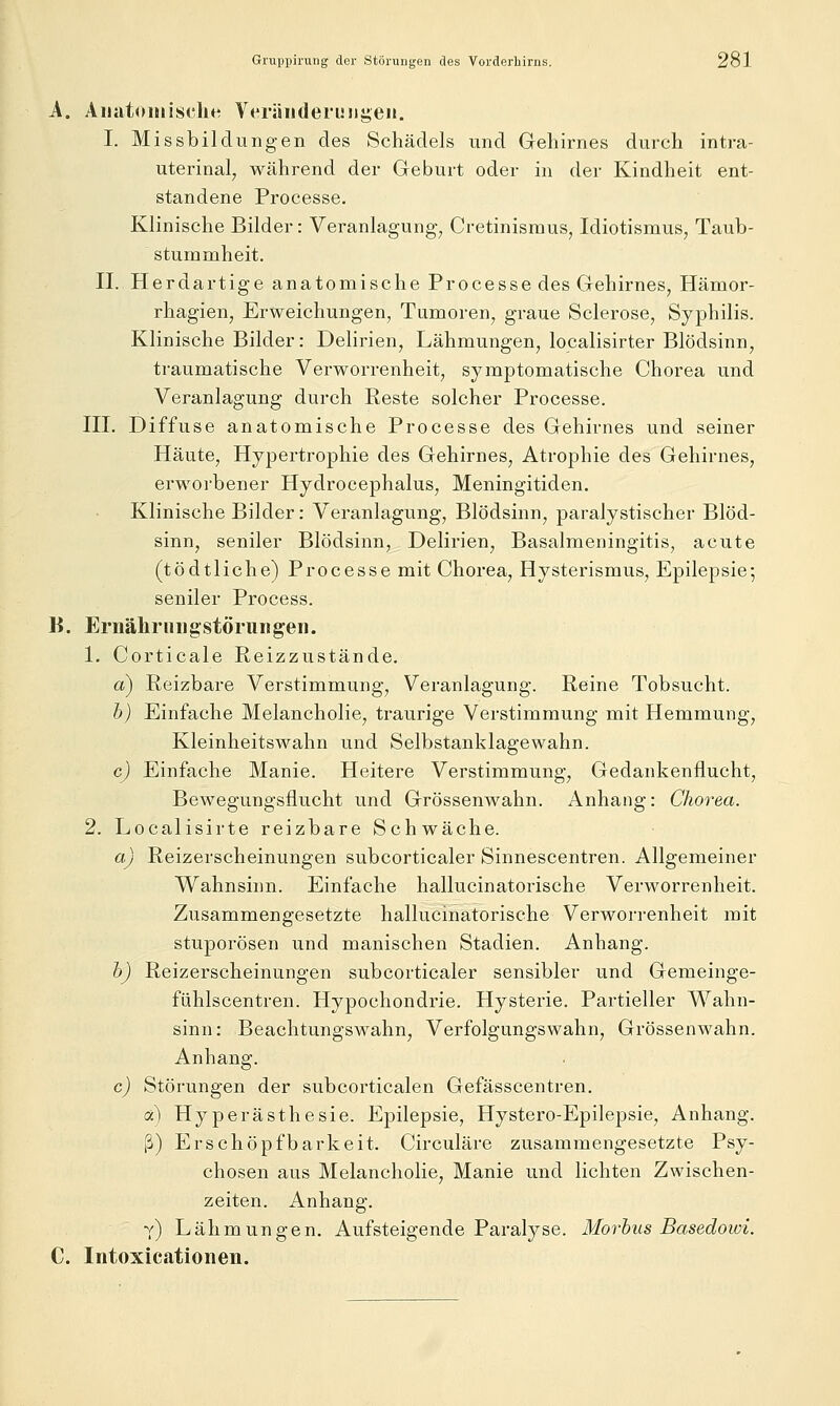 A. AiiutoHiisclie Veriiiideruiigen. I. Missbildungen des Schädels und Gehirnes durch intra- uterinal, während der Geburt oder in der Kindheit ent- standene Processe. Klinische Bilder: Veranlagung, Cretinismus^ Idiotismus, Taub- stummheit. 11. Herdartige anatomische Processe des Gehirnes, Hämor- rhagien, Erweichungen, Tumoren, graue Sclerose, Syphilis. Klinische Bilder: Delirien, Lähmungen, localisirter Blödsinn, traumatische Verworrenheit, symptomatische Chorea und Veranlagung durch Reste solcher Processe. III. Diffuse anatomische Processe des Gehirnes und seiner Häute, Hypertrophie des Gehirnes, Atrophie des Gehirnes, erworbener Hydrocephalus, Meningitiden. Klinische Bilder: Veranlagung, Blödsinn, paralystischer Blöd- sinn, seniler Blödsinn, Delirien, Basalraeningitis, acute (tödtliche) Processe mit Chorea, Hysterismus, Epilepsie; seniler Process. B. Ernähriiiigstörungen. 1. Corticale Reizzustände. a) Reizbare Verstimmung, Veranlagung. Reine Tobsucht. b) Einfache Melancholie, traurige Verstimmung mit Hemmung, Kleinheitswahn und Selbstanklagewahn. c) Einfache Manie. Heitere Verstimmung, Gedankenflucht, Bewegungsflucht und Grössenwahn. Anhang: Chorea. 2. Localisirte reizbare Schwäche. a) Reizerscheinungen subcorticaler Sinnescentren. Allgemeiner Wahnsinn. Einfache hallucinatorische Verworrenheit. Zusammengesetzte hallucinatorische Verworrenheit mit stuporösen und manischen Stadien. Anhang. b) Reizerscheinungen subcorticaler sensibler und Gemeinge- fühlscentren. Hypochondrie. Hysterie. Partieller Wahn- sinn: Beachtungswahn, Verfolgungswahn, Grössenwahn. Anhang. c) Störungen der subcorticalen Gefässcentren. a) Hyperästhesie. Epilepsie, Hystero-Epilepsie, Anhang. ß) Erschöpfbarkeit. Circuläre zusammengesetzte Psy- chosen aus Melancholie, Manie und lichten Zwischen- zeiten. Anhang. y) Lähmungen. Aufsteigende Paralyse. Morbus Basedowi. C. Iiitoxicationen.