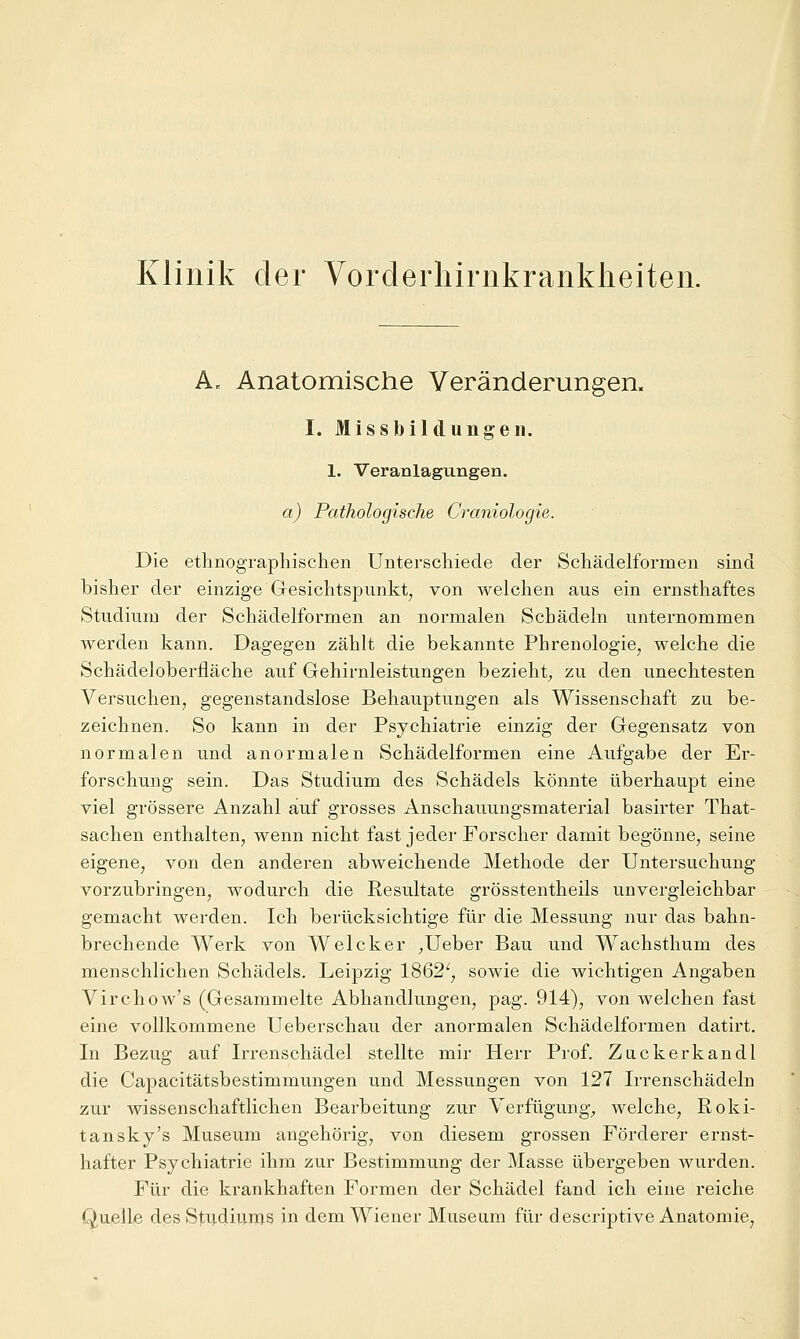 Klinik der Vorderhirnkranklieiten. A. Anatomische Veränderungen. I. Missbildung'eil. 1. Veranlagungen. a) Pathologische Craniologie. Die ethnographischen Unterschiede der Schädelformen sind bisher der einzige Gesichtspunkt, von welchen aus ein ernsthaftes Studium der Schädelformen an normalen Schädeln unternommen werden kann. Dagegen zählt die bekannte Phrenologie, welche die Schädeloberfläche auf Gehirnleistungen bezieht^ zu den unechtesten Versuchen, gegenstandslose Behauptungen als Wissenschaft zu be- zeichnen. So kann in der Psychiatrie einzig der Gegensatz von normalen und anormalen Schädelformen eine Aufgabe der Er- forschung sein. Das Studium des Schädels könnte überhaupt eine viel grössere Anzahl auf grosses Anschauungsmaterial basirter That- sachen enthalten, wenn nicht fast jeder Forscher damit begönne, seine eigene, von den anderen abweichende Methode der Untersuchung vorzubringen, wodurch die Resultate grösstentheils unvergleichbar gemacht werden. Ich berücksichtige für die Messung nur das bahn- brechende Werk von Welcker ^Ueber Bau und Wachsthum des menschlichen Schädels. Leipzig 1862', sowie die wichtigen Angaben Virchow's (Gesammelte Abhandlungen, pag. 914), von welchen fast eine vollkommene Ueberschau der anormalen Schädelformen datirt. In Bezug auf Irrenschädel stellte mir Herr Prof. Zuckerkandl die Capacitätsbestimmungen und Messungen von 127 Irrenschädeln zur wissenschaftlichen Bearbeitung zur Verfügung^ welche, Roki- tansky's Museum angehörig, von diesem grossen Förderer ernst- hafter Psychiatrie ihm zur Bestimmung der Masse übergeben wurden. Für die krankhaften Formen der Schädel fand ich eine reiche Quelle des Sti^diums in dem Wiener Museum für descriptive Anatomie,