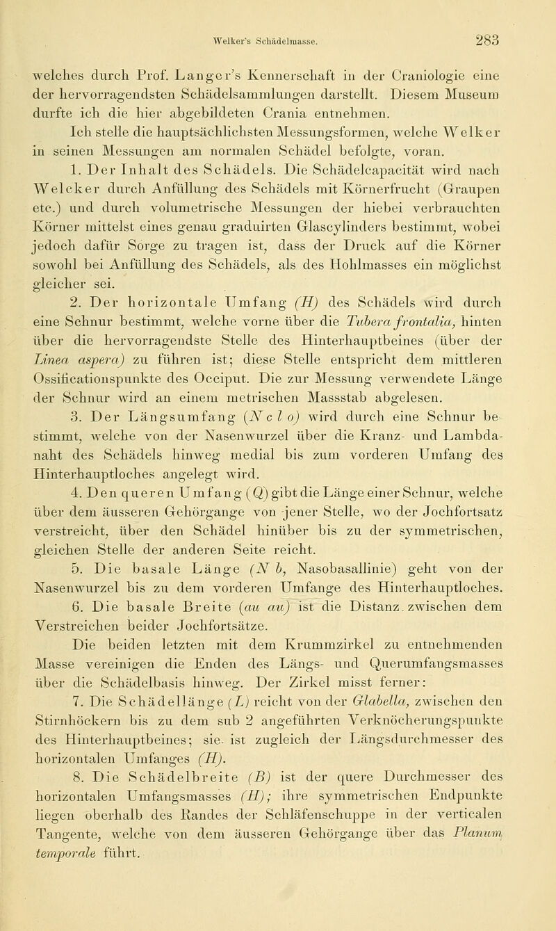 welches durch Prof. Langer's Kennerschaft in der Craniologie eine der hervorragendsten Schädelsammlungen darstellt. Diesem Museum durfte ich die hier abgebildeten Crania entnehmen. Ich stelle die hauptsächlichsten Messungsformen^ welche Welker in seinen Messungen am normalen Schädel befolgte, voran. 1. Der Inhalt des Schädels. Die Schädelcapacität wird nach Welcher durch Anfüllung des Schädels mit Körnerfrucht (Graupen etc.) und durch volumetrische Messungen der hiebei verbrauchten Körner mittelst eines genau graduirten Glascylinders bestimmt, wobei jedoch dafür Sorge zu tragen ist, dass der Druck auf die Körner sowohl bei Anfüllung des Schädels, als des Hohlmasses ein möglichst gleicher sei. 2. Der horizontale Umfang (H) des Schädels wird durch eine Schnur bestimmt, welche vorne über die Tuhera frontalia, hinten über die hervorragendste Stelle des Hinterhauptbeines (über der Linea aspera) zu führen ist; diese Stelle entspricht dem mittleren Ossiiicationspunkte des Occiput. Die zur Messung verwendete Länge der Schnur wird an einem metrischen Massstab abgelesen. 3. Der Längsumfang (Nc l o) wird durch eine Schnur be stimmt, welche von der Nasenwurzel über die Kranz- und Lambda- naht des Schädels hinweg medial bis zum vorderen Umfang des Hinterhauptloches angelegt wird. 4. DenquerenUmfan g(Q) gibt die Länge einer Schnur, welche über dem äusseren Gehörgange von jener Stelle, wo der Jochfortsatz verstreicht, über den Schädel hinüber bis zu der symmetrischen, gleichen Stelle der anderen Seite reicht. 5. Die basale Länge (N b, Nasobasallinie) geht von der Nasenwurzel bis zu dem vorderen Umfange des Hinterhauptloches. 6. Die basale Breite (au au) ist die Distanz, zwischen dem Verstreichen beider Jochfortsätze. Die beiden letzten mit dem Krummzirkel zu entnehmenden Masse vereinigen die Enden des Längs- und Querumfangsmasses über die Schädelbasis hinweg. Der Zirkel misst ferner: 7. Die Schädellänge (L) reicht von der Glahella, zwischen den Stirnhöckern bis zu dem sub 2 angeführten Verknöcherungspunkte des Hinterhauptbeines; sie. ist zugleich der Längsdurchmesser des horizontalen Umfanges (H). 8. Die Schädelbreite (B) ist der quere Durchmesser des horizontalen Umfangsmasses (H); ihre symmetrischen Endpunkte liegen oberhalb des Randes der Schläfenschuppe in der verticalen Tangente, welche von dem äusseren Gehörgange über das Planum, temporale führt.