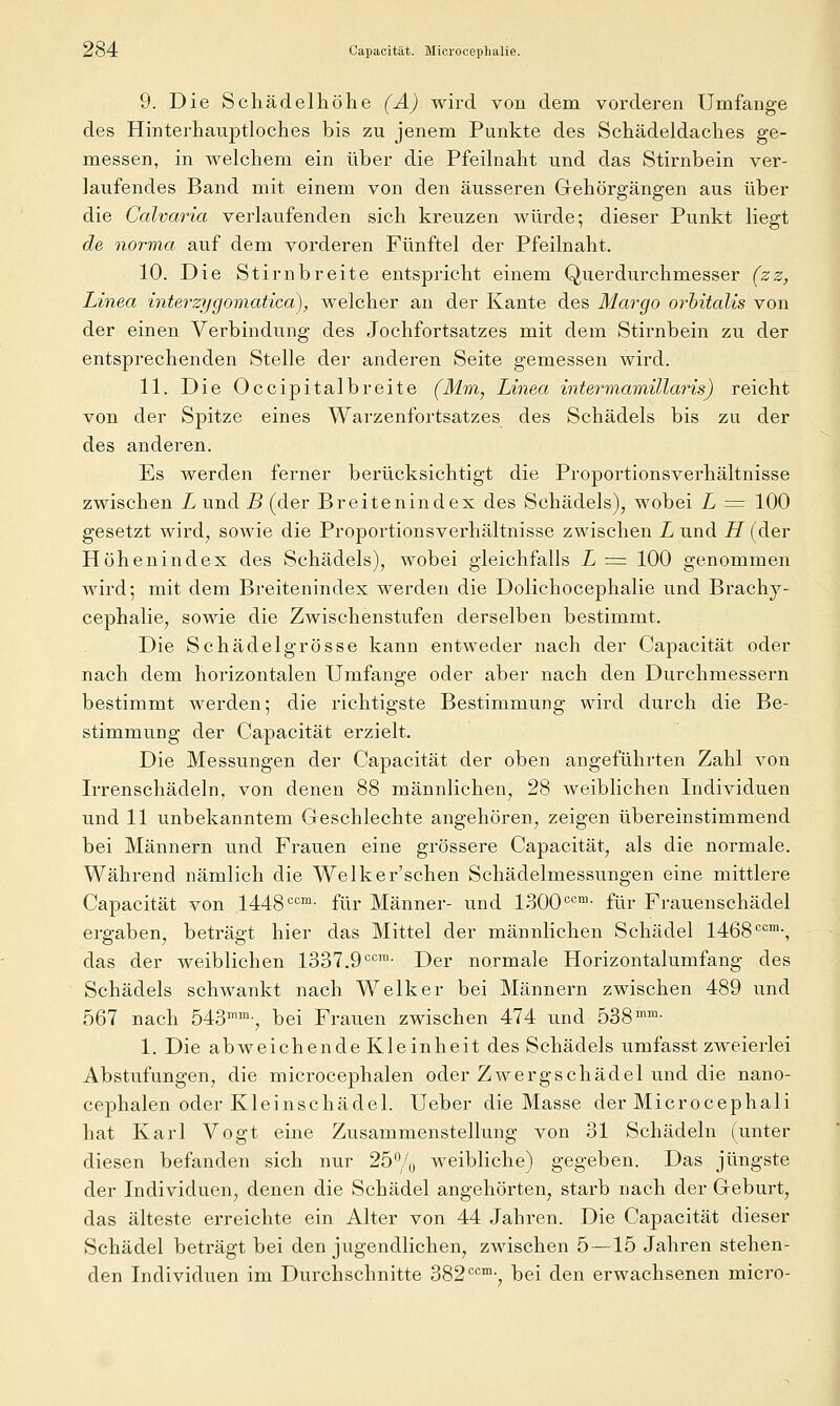 ^84 Capacität. Mioroceplialie. 9. Die Schädelliöhe (Ä) wird von dem vorderen Umfange des Hinterhauptloches bis zu jenem Punkte des Schädeldaches ge- messen, in welchem ein über die Pfeilnaht und das Stirnbein ver- laufendes Band mit einem von den äusseren Gehörgängen aus über die Calvaria verlaufenden sich kreuzen würde; dieser Punkt liegt de norma auf dem vorderen Fünftel der Pfeilnaht. 10. Die Stirnbreite entspricht einem Querdurchmesser (zz, Linea interzygomatica), welcher an der Kante des Margo orhitalis von der einen Verbindung des Jochfortsatzes mit dem Stirnbein zu der entsprechenden Stelle der anderen Seite gemessen wird. 11. Die Occipitalbreite (Mm, Linea intermamillaris) reicht von der Spitze eines Warzenfortsatzes des Schädels bis zu der des anderen. Es werden ferner berücksichtigt die Proportionsverhältnisse zwischen L und B (der Breitenindex des Schädels), wobei L = 100 gesetzt wird, sowie die Proportionsverhältnisse zwischen L und H (der Höhenindex des Schädels), wobei gleichfalls L = 100 genommen wird; mit dem Breitenindex werden die Dolichocephalie und Brach}^- cephalie, sowie die Zwischenstufen derselben bestimmt. Die Schädel grosse kann entweder nach der Capacität oder nach dem horizontalen Umfange oder aber nach den Durchmessei-n bestimmt werden; die richtigste Bestimmung wird durch die Be- stimmung der Capacität erzielt. Die Messungen der Capacität der oben angeführten Zahl von Irrenschädeln, von denen 88 männlichen, 28 weiblichen Individuen und 11 unbekanntem Geschlechte angehören, zeigen übereinstimmend bei Männern und Frauen eine grössere Capacität, als die normale. Während nämlich die Welker'schen Schädelmessungen eine mittlere Capacität von 1448'='='»■ für Männer- und 1300'^™- für Frauenschädel ergaben, beträgt hier das Mittel der männlichen Schädel 1468'^'^'•, das der weiblichen 1337.9'^°™- Der normale Horizontalumfang des Schädels schwankt nach Welker bei Männern zwischen 489 und 567 nach 543^'-, bei Frauen zwischen 474 und 538'^- 1. Die abweichende Kleinheit des Schädels umfasst zweierlei Abstufungen, die microcephalen oder Zwerg sc hädel und die nano- cephalen oder Kleinschädel. Ueber die Masse der Microcephali hat Karl Vogt eine Zusammenstellung von 31 Schädeln (unter diesen befanden sich nur 25% Aveibliche) gegeben. Das jüngste der Individuen, denen die Schädel angehörten, starb nach der Geburt, das älteste erreichte ein Alter von 44 Jahren. Die Capacität dieser Schädel beträgt bei den jugendlichen, zwischen 5—15 Jahren stehen- den Individuen im Durchschnitte 382*='=™-, bei den erwachsenen micro-