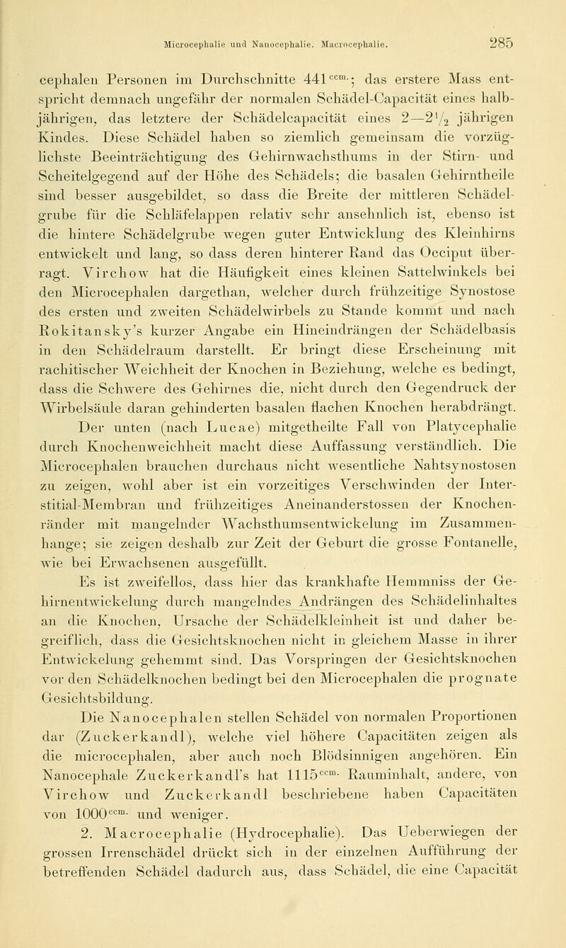 Microcephiilie und Nanooephalie. Macrocephalie. 2(jD cephaleii Personen im Durchschnitte 441'^•=™-; das erstere Mass ent- spricht demnach ungefähr der normalen Schädel-Capacität eines halb- jährigen, das letztere der Schädelcapacität eines 2—2^^ jährigen Kindes. Diese Schädel haben so ziemlich gemeinsam die vorzüg- lichste Beeinträchtigung des Gehirnwachsthums in der Stirn- und Scheitelgegend auf der Höhe des Schädels; die basalen Gehirntheile sind besser ausgebildet, so dass die Breite der mittleren Schädel- grube für die Schläfelappen relativ sehr ansehnlich ist, ebenso ist die hintei-e Schädelgrube wegen guter Entwicklung des Kleinhirns entwickelt und lang, so dass deren hinterer Rand das Occiput über- ragt. Virchow hat die Häufigkeit eines kleinen Sattelwinkels bei den Microcephalen dargethan, welcher durch frühzeitige Synostose des ersten und zweiten Schädelwirbels zu Stande kommt und nach Rokitansky's kurzer Angabe ein Hineindrängen der Schädelbasis in den Schädelraum darstellt. Er bringt diese Erscheinung mit rachitischer Weichheit der Knochen in Beziehung, welche es bedingt, dass die Schwere des Gehirnes die, nicht durch den Gegendruck der Wirbelsäule daran gehinderten basalen flachen Knochen herabdrängt. Der unten (nach Lucae) mitgetheilte Fall von Platycephalie durch Knochenweichheit macht diese Auffassung verständlich. Die Microcephalen brauchen durchaus nicht Avesentliche Nahtsynostosen zu zeigen, wohl aber ist ein vorzeitiges Verschwinden der Inter- stitial-Membran und frühzeitiges Aneinanderstossen der Knochen- ränder mit mangelnder Wachsthumsentwickelung im Zusammen- hange; sie zeigen deshalb zur Zeit der Geburt die grosse Fontanelle, wie bei Erwachsenen ausgefüllt. Es ist zweifellos, dass hier das krankhafte Hemmniss der Ge- hirnentwickelung durch mangelndes Andrängen des Schädelinhaltes an die Knochen, Ursache der Schädelkleinheit ist und daher be- greiflich, dass die Gesichtsknochen nicht in gleichem Masse in ihrer Entwickelung gehemmt sind. Das Vorspringen der Gesichtsknochen vor den Schädelknochen bedingt bei den Microcephalen die prognate Gesichtsbildung. Die Nanocephalen stellen Schädel von normalen Proportionen dar (Zuckerkandl), welche viel höhere Capacitäten zeigen als die microcephalen, aber auch noch Blödsinnigen angehören. Ein Nanocephale Zuckerkandl's hat 1115<='^'- Rauminhalt, andere, von Virchow und Zuckerkandl beschriebene haben Capacitäten von 1000^'^™- und weniger. 2. Macrocephalie (Hydrocephalie). Das Ueberwiegen der grossen Irrenschädel drückt sich in der einzelnen Aufführung der betreffenden Schädel dadurch aus, dass Schädel, die eine Capacität