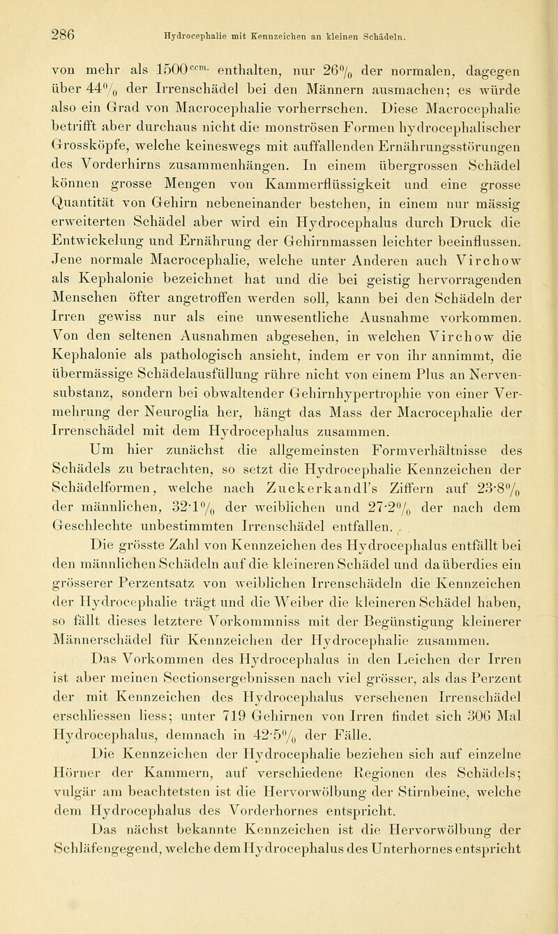 von mehr als 1500<=™- enthalten, nur 26% der normalen, dagegen über 44% der Irrenschädel bei den Männern ausmachen; es würde also ein Grad von Macrocephalie vorherrschen. Diese Macrocephalie betrifft aber durchaus nicht die monströsen Formen hydrocephalischer Grossköpfe, welche keineswegs mit auffallenden Ernährungsstörungen des Vorderhirns zusammenhängen. In einem übergrossen Schädel können grosse Mengen von Kammerflüssigkeit und eine grosse Quantität von Gehirn nebeneinander bestehen, in einem nur massig erweiterten Schädel aber wird ein Hydrocephalus durch Druck die Entwickelung und Ernährung der Gehirnmassen leichter beeinflussen. Jene normale Macrocephalie, welche unter Anderen auch Virchow als Kephalonie bezeichnet hat und die bei geistig hervorragenden Menschen öfter angetroffen werden soll^, kann bei den Schädeln der Irren gewiss nur als eine unwesentliche Ausnahme vorkommen. Von den seltenen Ausnahmen abgesehen, in welchen Virchow die Kephalonie als pathologisch ansieht, indem er von ihr annimmt, die übermässige Schädelausfüllung rühre nicht von einem Plus an Nerven- substanz, sondern bei obwaltender Gehirnhypertrophie von einer Ver- mehrung der Neuroglia her, hängt das Mass der Macrocephalie der Irrenschädel mit dem Hydrocephalus zusammen. Um hier zimächst die allgemeinsten Formverhältnisse des Schädels zu betrachten, so setzt die Hydrocephalie Kennzeichen der Schädelformen, welche nach Zuckerkandl's Ziffern auf 23-87o der männlichen^, 32*1% der weiblichen und 27-27o der nach dem Geschlechte unbestimmten Irrenschädel entfallen. - Die grösste Zahl von Kennzeichen des Hydrocephalus entfällt bei den männlichen Schädeln auf die kleineren Schädel und da überdies ein grösserer Perzentsatz von weiblichen Irrenschädeln die Kennzeichen der Hydrocephalie trägt und die Weiber die kleineren Schädel haben, so fällt dieses letztere Vorkommniss mit der Begünstigung kleinerer Männerschädel für Kennzeichen der Hydrocephalie zusammen. Das Vorkommen des Hydrocephalus in den Leichen der Irren ist aber meinen Sectionsergebnissen nach viel grösser, als das Perzent der mit Kennzeichen des Hydrocephalus versehenen Irrensehädel erschliessen Hess; unter 719 Gehirnen von Irren findet sich 306 Mal Hydrocephalus, demnach in 42-5% der Fälle. Die Kennzeichen der Hydrocephalie beziehen sich auf einzelne Hörner der Kammern, auf verschiedene Eegionen des Schädels; vulgär am beachtetsten ist die Hervorwölbung der Stirnbeine, welche dem Hydrocephalus des Vorderhornes entspricht. Das nächst bekannte Kennzeichen ist die Hervorwölbung der Schläfengegend, welche dem Hydrocephalus des ünterhornes entspricht