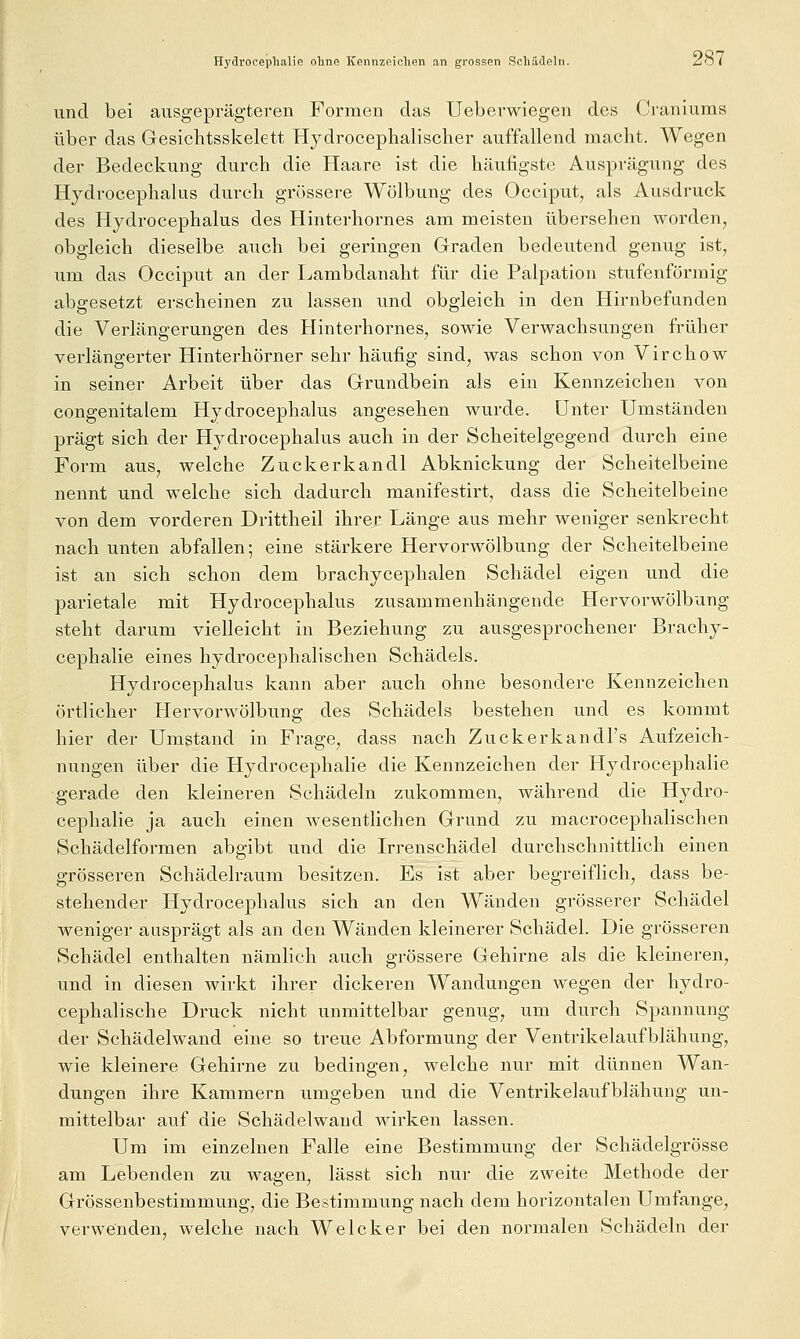 Hydrocephalie ohne Kennzeichen an gi-ossen Schädeln. ^ö i und bei ausgeprägteren Formen das Ueberwiegen des (jraniuras über das Gesichtsskelett Hydrocephalischer auffallend macht. Wegen der Bedeckung durch die Haare ist die häufigste Ausprägung des Hydrocephalus durch grossere Wölbung des Occiput, als Ausdruck des Hydrocephalus des Hinterhornes am meisten übersehen worden, obgleich dieselbe auch bei geringen Graden bedeutend genug ist, um das Occiput an der Lambdanaht für die Palpation stufenföniaig abgesetzt erscheinen zu lassen und obgleich in den Hirnbefunden die Verlängerungen des Hinterhornes, sowie Verwachsungen früher verlängerter Hinterhörner sehr häufig sind, was schon von Virchow in seiner Arbeit über das Grundbein als ein Kennzeichen von congenitalem Hydrocephalus angesehen wurde. Unter Umständen prägt sich der Hydrocephalus auch in der Scheitelgegend durch eine Form aus, welche Zuckerkandl Abknickung der Scheitelbeine nennt und welche sich dadurch manifestirt, dass die Scheitelbeine von dem vorderen Drittheil ihrer Länge aus mehr weniger senkrecht nach unten abfallen; eine stärkere Hervorwölbung der Scheitelbeine ist an sich schon dem brachycephalen Schädel eigen und die parietale mit Hydrocephalus zusammenhängende Hervorwölbung steht darum vielleicht in Beziehung zu ausgesprochener Brachy- cephalie eines hydrocephalischen Schädels. Hydrocephalus kann aber auch ohne besondere Kennzeichen örtlicher Hervorwölbung des Schädels bestehen und es kommt hier der Umstand in Frage, dass nach Zuckerkandl's Aufzeich- nungen über die Hydrocephalie die Kennzeichen der Hydrocephalie gerade den kleineren Schädeln zukommen, während die Hydro- cephalie ja auch einen wesentlichen Grund zu macrocephalischen Schädelformen abgibt und die Irrenschädel durchschnittlich einen grösseren Schädelraum besitzen. Es ist aber begreiflich, dass be- stehender Hydrocephalus sich an den Wänden grösserer Schädel weniger ausprägt als an den Wänden kleinerer Schädel. Die grösseren Schädel enthalten nämhch auch grössere Gehirne als die kleineren, und in diesen wirkt ihrer dickeren Wandungen wegen der hydro- cephalische Druck nicht unmittelbar genug, um durch Spannung der Schädelwand eine so treue Abformung der Ventrikelaufblähung, wie kleinere Gehirne zu bedingen, welche nur mit dünnen Wan- dungen ihre Kammern umgeben und die Ventrikelaufblähung un- mittelbar auf die Schädelwand wirken lassen. Um im einzelnen Falle eine Bestimmung der Schädelgrösse am Lebenden zu wagen, lässt sich nur die zweite Methode der Grössenbestimmung, die Bestimmung nach dem horizontalen Umfange, verwenden, welche nach Welcker bei den normalen Schädeln der