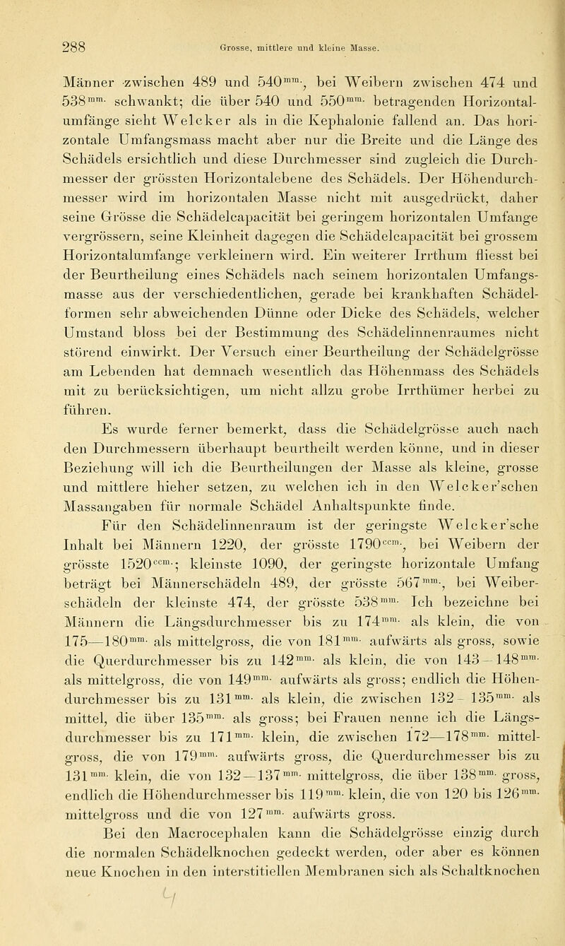 Männer zwischen 489 und 540^™-, bei Weibern zwischen 474 und 533mm. schwankt; die über 540 und 550™™- betragenden Horizontal- umfänge sieht Welcher als in die Kephalonie fallend an. Das hori- zontale Umfangsmass macht aber nur die Breite und die Länge des Schädels ersichtlich und diese Durchnaesser sind zugleich die Durch- messer der grössten Horizontalebene des Schädels. Der Höhendurch- messer wird im horizontalen Masse nicht mit ausgedrückt, daher seine Grösse die Schädelcapacität bei geringem horizontalen Umfange vergrössern, seine Kleinheit dagegen die Schädelcapacität bei grossem Horizontalumfange verkleinern wird. Ein weiterer Irrthum fliesst bei der Beurtheilung eines Schädels nach seinem horizontalen Umfangs- masse aus der verschiedentlichen^ gerade bei krankhaften Schädel- formen sehr abweichenden Dünne oder Dicke des Schädels, welcher Umstand bloss Jbei der Bestimmung des Schädelinnenraumes nicht störend einwirkt. Der Versuch einer Beurtheilung der Schädelgrösse am Lebenden hat demnach wesentlich das Höhenmass des Schädels mit zu berücksichtigen^ um nicht allzu grobe Irrthümer herbei zu führen. Es wurde ferner bemerkt, dass die Schädelgrös.se auch nach den Durchmessern überhaupt beurtheilt werden könne, und in dieser Beziehung will ich die Beurtheilungen der Masse als kleine, grosse und mittlere hieher setzen, zu welchen ich in den Welcker'schen Massangaben für normale Schädel Anhaltspunkte finde. Für den Schädelinnenraum ist der geringste Welcker'sche Lihalt bei Männern 1220, der grösste 1790'^<^™-, bei Weibern der grösste 1520 •=''™-5 kleinste 1090^ der geringste horizontale Umfang beträgt bei Männerschädeln 489, der grösste 567™™-, bei Weiber- schädeln der kleinste 474, der grösste 538™™- Ich bezeichne bei Männern die Längsdurchmesser bis zu 174™™- als klein^ die von 175—180™™- als mittelgross, die von 181™™- aufwärts als gross, sowie die Querdurchmesser bis zu 142™™- als klein, die von 143—148™™- als mittelgross, die von 149™™- aufwärts als gross; endlich die Höhen- durchmesser bis zu 131™™- als klein, die zwischen 132- 135™™- als mittel, die über 135™™- als gross; bei Frauen nenne ich die Längs- durchmesser bis zu 171™™- klein, die zwischen 172—178™™- mittel- gross, die von 179™™- aufwärts gross, die Querdurchmesser bis zu 131™™- klein, die von 132 — 137™™- mittelgross, die über 138™™- gross, endlich die Höhendurchmesser bis 119™™- klein, die von 120 bis 126™™- mittelgross und die von 127™™- aufwärts gross. Bei den Macrocephalen kann die Schädelgrösse einzig durch die normalen Schädelknochen gedeckt werden, oder aber es können neue Knochen in den interstitiellen Membranen sich als Schaltknochen '-/
