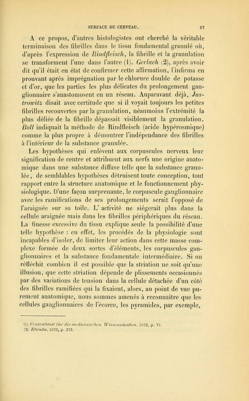 A ce propos, d'autres histologistes ont cherché la véritable terminaison des fibrilles dans le tissu fondamental granulé où, d'après l'expression de Hindfleisc/i, la fibrille et la granulation se transforment l'une dans l'autre (1). Gerlacfi (2), après avoir dit qu'il était en état de confirmer cette affirmation, l'infirma en prouvant après imprégnation par le chlorure double de potasse et d'or, que les parties les plus délicates du prolongement gan- glionnaire s'anastomosent en un réseau. Auparavant déjà, Jas- troiuitz disait avec certitude que si il voyait toujours les petites fibrilles recouvertes par la granulation, néanmoins l'extrémité la plus déliée de la fibrille dépassait visiblement la granulation. Boll indiquait la méthode de Rindfleisch (acide hypérosmique) comme la plus propre à démontrer l'indépendance des fibrilles à l'intérieur de la substance granulée. Les hypothèses qui enlèvent aux corpuscules nerveux leur signification de centre et attribuent aux nerfs une origine anato- mique dans une substance diffuse telle que la substance granu- lée, de semblables hypothèses détruisent toute conception, tout rapport entre la structure anatomique et le fonctionnement phy- siologique. D'une façon surprenante, le corpuscule ganglionnaire avec les ramifications de ses prolongements serait l'opposé de l'araignée sur sa toile. L' activité ne siégerait plus dans la cellule araignée mais dans les fibrilles périphériques du réseau. La finesse excessive du tissu explique seule la possibilité d'une telle hypothèse : en effet, les procédés de la physiologie sont incapables d'isoler, de limiter leur action dans cette masse com- plexe formée de deux sortes d'éléments, les corpuscules gan- glionnaires et la substance fondamentale intermédiaire. Si on réfléchit combien il est possible que la striation ne soit qu'une illusion, que cette striation dépende de plissements occasionnés par des variations de tension dans la cellule détachée d'un côté des fibrilles ramifiées qui la fixaient, alors, au point de vue pu- rement anatomique, nous sommes amenés à reconnaître que les cellules ganglionnaires de fécorce, les pyramides, par exemple, (1) Centralblatt fur die medicinischen Wissenschaften. 1872, p. 77. (2) Ebenda. 1872, p. 273.