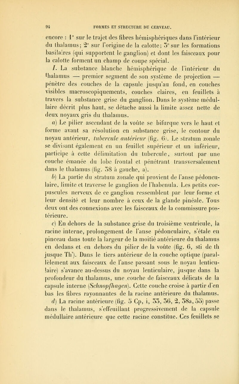 encore : 1 sur le trajet des fibres hémisphériques dans l'intérieur du thalamus; 2° sur l'origine de la calotte; 5° sur les formations basilaires (qui supportent le ganglion) et dont les faisceaux pour la calotte forment un champ de coupe spécial. /. La substance blanche hémisphérique de l'intérieur du thalamus — premier segment de son système de projection — pénètre des couches de la capsule jusqu'au fond, en couches visibles macroscopiquements, couches claires, en feuillets à travers la substance grise du ganglion. Dans le système médul- laire décrit plus haut, se détache aussi la limite assez nette de deux noyaux gris du thalamus. a) Le pilier ascendant de la voûte se bifurque vers le haut et forme avant sa résolution en substance grise, le contour du noyau antérieur, tubercule antérieur (fig. 6). Le stratum zonale se divisant également en un feuillet supérieur et un inférieur, participe à cette délimitation du tubercule, surtout par une couche émanée du lobe frontal et pénétrant transversalement dans le thalamus (fig. 58 à gauche, a). b) La partie du stratum zonale qui provient de l'anse pédoncu- laire, limite et traverse le ganglion de l'habenula. Les petits cor- puscules nerveux de ce ganglion ressemblent par leur forme et leur densité et leur nombre à ceux de la glande pinéale. Tous deux ont des connexions avec les faisceaux de la commissure pos- térieure. c) En dehors de la substance grise du troisième ventricule, la racine interne, prolongement de l'anse pédonculaire, s'étale en pinceau dans toute la largeur de la moitié antérieure du thalamus en dedans et en dehors du pilier de la voûte (fig. 6, sti de th jusque Th'). Dans le tiers antérieur de la couche optique (paral- lèlement aux faisceaux de l'anse passant sous le noyau lenticu- laire) s'avance au-dessus du noyau lenticulaire, jusque dans la profondeur du thalamus, une couche de faisceaux délicats de la capsule interne [Sclinopfhagen). Cette couche croise à partir d'en bas les fibres rayonnantes de la racine antérieure du thalamus. d) La racine antérieure (fig. 5 Cp, i, 55, 56, 2, 58a, 55) passe dans le thalamus, s'effeuillant progressivement de la capsule médullaire antérieure que cette racine constitue. Ces feuillets se