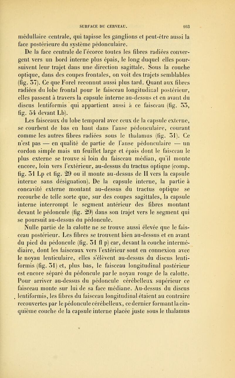 médullaire centrale, qui tapisse les ganglions et peut-être aussi la face postérieure du système pédonculaire. De la face centrale de l'écorce toutes les fibres radiées conver- gent vers un bord interne plus épais, le long duquel elles pour- suivent leur trajet dans une direction sagittale. Sous la coucbe optique, dans des coupes frontales, on voit des trajets semblables (fig. 57). Ce que Forel reconnut aussi plus tard. Quant aux fibres radiées du lobe frontal pour le faisceau longitudinal postérieur, elles passent à travers la capsule interne au-dessus et en avant du discus lentiformis qui appartient aussi à ce faisceau (fig. 55, fig. 54 devant Lb). Les faisceaux du lobe temporal avec ceux de la capsule externe, se courbent de bas en baut dans l'anse pédonculaire, courant comme les autres fibres radiées sous le thalamus (fig. 51). Ce n'est pas — en qualité de partie de l'anse pédonculaire — un cordon simple mais un feuillet large et épais dont le faisceau le plus externe se trouve si loin du faisceau médian, qu'il monte encore, loin vers l'extérieur, au-dessus du tractus optique (comp. fig. 51 Lp et fig. 29 ou il monte au-dessus de II vers la capsule interne sans désignation). De la capsule interne, la partie à concavité externe montant au-dessus du tractus optique se recourbe de telle sorte que, sur des coupes sagittales, la capsule interne interrompt le segment antérieur des fibres montant devant le pédoncule (fig. 29) dans son trajet vers le segment qui se poursuit au-dessus du pédoncule. Nulle partie de la calotte ne se trouve aussi élevée que le fais- ceau postérieur. Les fibres se trouvent bien au-dessus et en avant du pied du pédoncule (fig. 51 fl p) car, devant la couche intermé- diaire, dont les faisceaux vers l'extérieur sont en connexion avec le noyau lenticulaire, elles s'élèvent au-dessus du discus lenti- formis (fig. 51) et, plus bas, le faisceau longitudinal postérieur est encore séparé du pédoncule parle noyau rouge de la calotte. Pour arriver au-dessus du pédoncule cérébelleux supérieur ce faisceau monte sur lui de sa face médiane. Au-dessus du discus lentiformis, les fibres du faisceau longitudinal étaient au contraire recouvertes par le pédoncule cérébelleux, ce dernier formant la cin- quième couche de la capsule interne placée juste sous le thalamus