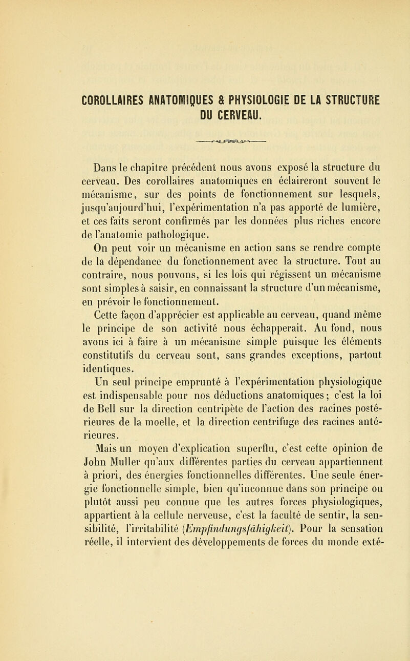 COROLLAIRES ANATOIÏIIQUES S PHYSIOLOGIE DE LA STRUCTURE DU CERVEAU. -*c_j;=^:0îï_ait- Dans le chapitre précédent nous avons exposé la structure du cerveau. Des corollaires anatomiques en éclaireront souvent le mécanisme, sur des points de fonctionnement sur lesquels, jusqu'aujourd'hui, l'expérimentation n'a pas apporté de lumière, et ces faits seront confirmés par les données plus riches encore de l'anatomie pathologique. On peut voir un mécanisme en action sans se rendre compte de la dépendance du fonctionnement avec la structure. Tout au contraire, nous pouvons, si les lois qui régissent un mécanisme sont simples à saisir, en connaissant la structure d'un mécanisme, en prévoir le fonctionnement. Cette façon d'apprécier est applicable au cerveau, quand même le principe de son activité nous échapperait. Au fond, nous avons ici à faire à un mécanisme simple puisque les éléments constitutifs du cerveau sont, sans grandes exceptions, partout identiques. Un seul principe emprunté à l'expérimentation physiologique est indispensable pour nos déductions anatomiques ; c'est la loi de Bell sur la direction centripète de l'action des racines posté- rieures de la moelle, et la direction centrifuge des racines anté- rieures. Mais un moyen d'explication superflu, c'est cette opinion de John MuUer qu'aux différentes parties du cerveau appartiennent à priori, des énergies fonctionnelles différentes. Une seule éner- gie fonctionnelle simple, bien qu'inconnue dans son principe ou plutôt aussi peu connue que les autres forces physiologiques, appartient à la cellule nerveuse, c'est la faculté de sentir, la sen- sibilité, l'irritabilité {Empfindimgsfâliigkeit). Pour la sensation réelle, il intervient des développements de forces du monde exté-