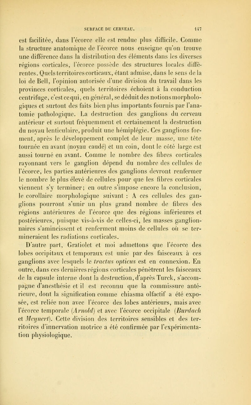 est facilitée, dans l'écorce elle est rendue plus difficile. Comme la structure anatomique de l'écorce nous enseigne qu'on trouve une différence dans la distribution des éléments dans les diverses régions corticales, l'écorce possède des structures locales diffé- rentes. Quels territoires corticaux, étant admise, dans le sens de la loi de Bell, l'opinion autorisée d'une division du travail dans les provinces corticales, quels territoires échoient à la conduction centrifuge, c'est ce qui, en général, se déduit des notions morpholo- giques et surtout des faits bien plus importants fournis par l'ana- tomie pathologique. La destruction des ganglions du cerveau antérieur et surtout fréquemment et certainement la destruction du noyau lenticulaire, produit une hémiplégie. Ces ganglions for- ment, après le développement complet de leur masse, une tête tournée en avant (noyau caudé) et un coin, dont le côté large est aussi tourné en avant. Comme le nombre des fibres corticales rayonnant vers le ganglion dépend du nombre des cellules de l'écorce, les parties antérieures des ganglions devront renfermer le nombre le plus élevé de cellules pour que les fibres corticales viennent s'y terminer; en outre s'impose encore la conclusion, le corollaire morphologique suivant : A ces cellules des gan- glions pourront s'unir un plus grand nombre de fibres des régions antérieures de l'écorce que des régions inférieures et postérieures, puisque vis-à-vis de celles-ci, les masses ganglion- naires s'amincissent et renferment moins de cellules où se ter- mineraient les radiations corticales. D'autre part, Gratiolet et moi admettons que l'écorce des lobes occipitaux et temporaux est unie par des faisceaux à ces ganglions avec lesquels le tractus opticus est en connexion. En outre, dans ces dernières régions corticales pénètrent les faisceaux de la capsule interne dont la destruction, d'après Turck, s'accom- pagne d'anesthésie et il est reconnu que la commissure anté- rieure, dont la signification comme chiasma olfactif a été expo- sée, est reliée non avec l'écorce des lobes antérieurs, mais avec l'écorce temporale {Arnold) et avec l'écorce occipitale {Burdacli et Meynert). Cette division des territoires sensibles et des ter- ritoires d'innervation motrice a été confirmée par l'expérimenta- tion physiologique.