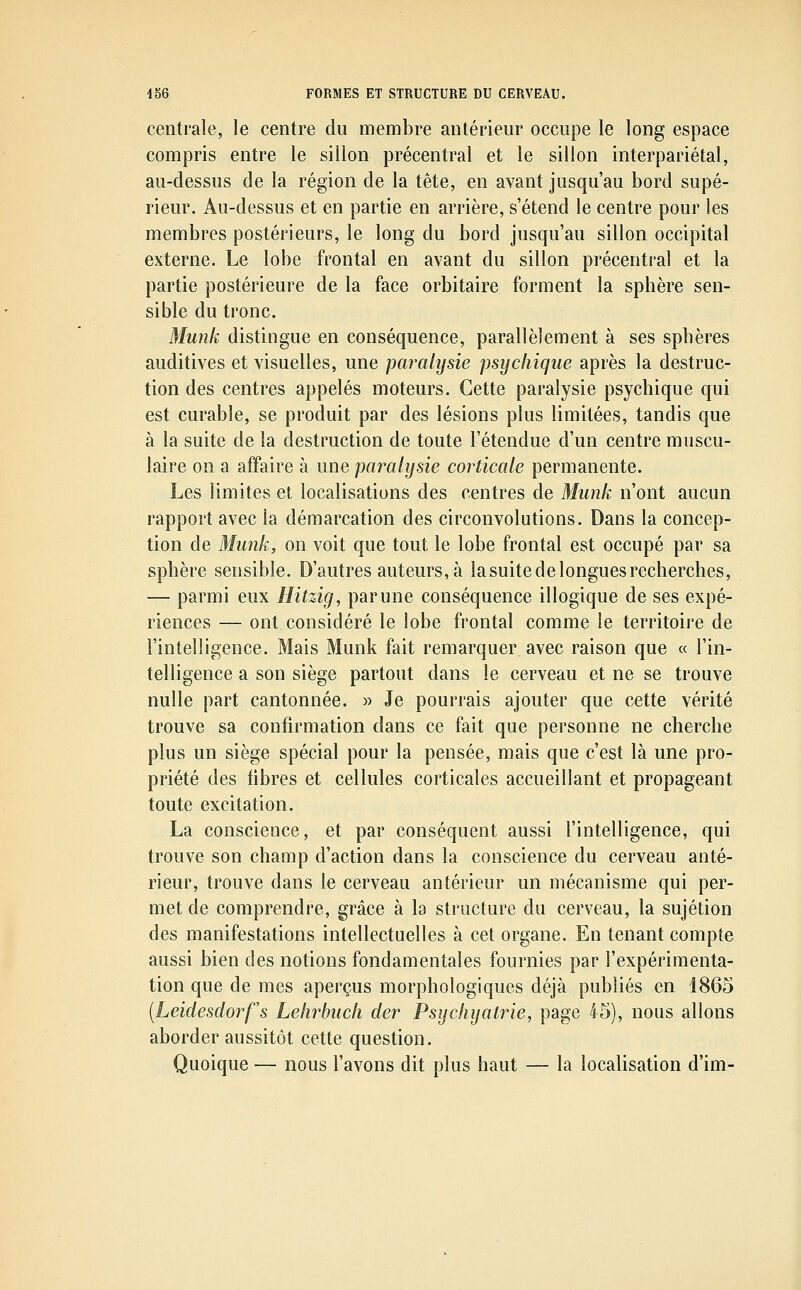 centrale, le centre du membre antérieur occupe le long espace compris entre le sillon précentral et le sillon interpariétal, au-dessus de la région de la tête, en avant jusqu'au bord supé- rieur. Au-dessus et en partie en arrière, s'étend le centre pour les membres postérieurs, le long du bord jusqu'au sillon occipital externe. Le lobe frontal en avant du sillon précentral et la partie postérieure de la face orbitaire forment la sphère sen- sible du tronc. Muîik distingue en conséquence, parallèlement à ses sphères auditives et visuelles, une paralysie psycliique après la destruc- tion des centres appelés moteurs. Cette paralysie psychique qui est curable, se produit par des lésions plus limitées, tandis que à la suite de la destruction de toute l'étendue d'un centre muscu- laire on a affaire à une pai^alysie corticale permanente. Les limites et localisations des centres de Munk n'ont aucun rapport avec la démarcation des circonvolutions. Dans la concep- tion de Munk, on voit que tout le lobe frontal est occupé par sa sphère sensible. D'autres auteurs, à la suite de longues recherches, — parmi eux Hitzig, parune conséquence illogique de ses expé- riences — ont considéré le lobe frontal comme le territoire de l'intelligence. Mais Munk fait remarquer avec raison que « l'in- telligence a son siège partout dans le cerveau et ne se trouve nulle part cantonnée. » Je pourrais ajouter que cette vérité trouve sa confirmation dans ce fait que personne ne cherche plus un siège spécial pour la pensée, mais que c'est là une pro- priété des fibres et cellules corticales accueillant et propageant toute excitation. La conscience, et par conséquent aussi l'intelligence, qui trouve son champ d'action dans la conscience du cerveau anté- rieur, trouve dans le cerveau antérieur un mécanisme qui per- met de comprendre, grâce à la structure du cerveau, la sujétion des manifestations intellectuelles à cet organe. En tenant compte aussi bien des notions fondamentales fournies par l'expérimenta- tion que de mes aperçus morphologiques déjà publiés en 1865 (Leidesdorfs Lelirbiicli der Psijclujatrie, page 45), nous allons aborder aussitôt cette question. Quoique — nous l'avons dit plus haut — la localisation d'im-