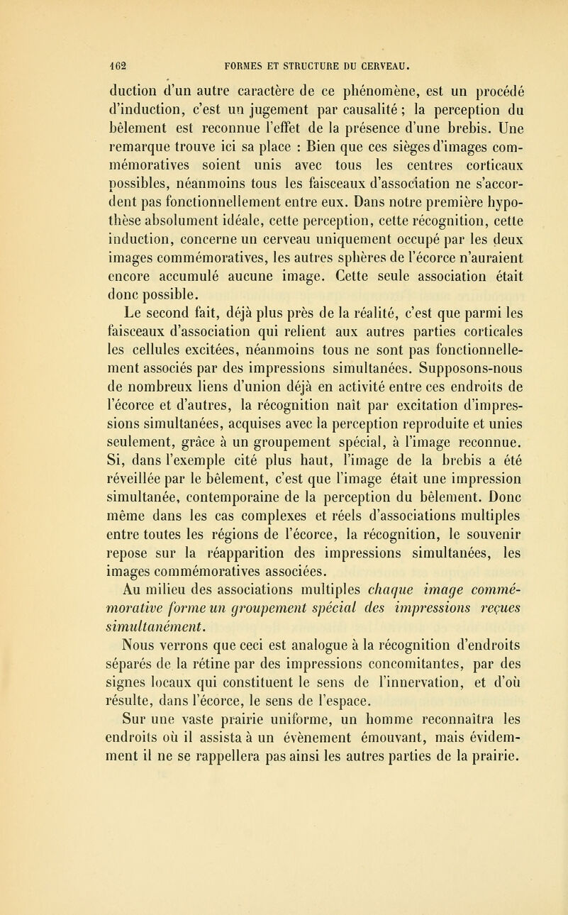 duction d'un autre caractère de ce phénomène, est un procédé d'induction, c'est un jugement par causalité ; la perception du bêlement est reconnue l'effet de la présence d'une brebis. Une remarque trouve ici sa place : Bien que ces sièges d'images com- mémoratives soient unis avec tous les centres corticaux possibles, néanmoins tous les faisceaux d'association ne s'accor- dent pas fonctionneliement entre eux. Dans notre première hypo- thèse absolument idéale, cette perception, cette récognition, cette induction, concerne un cerveau uniquement occupé par les deux images commémoratives, les autres sphères de l'écorce n'auraient encore accumulé aucune image. Cette seule association était donc possible. Le second fait, déjà plus près de la réalité, c'est que parmi les faisceaux d'association qui relient aux autres parties corticales les cellules excitées, néanmoins tous ne sont pas fonctionnelie- ment associés par des impressions simultanées. Supposons-nous de nombreux liens d'union déjà en activité entre ces endroits de l'écorce et d'autres, la récognition naît par excitation d'impres- sions simultanées, acquises avec la perception reproduite et unies seulement, grâce à un groupement spécial, à l'image reconnue. Si, dans l'exemple cité plus haut, l'image de la brebis a été réveillée par le bêlement, c'est que l'image était une impression simultanée, contemporaine de la perception du bêlement. Donc même dans les cas complexes et réels d'associations multiples entre toutes les régions de l'écorce, la récognition, le souvenir repose sur la réapparition des impressions simultanées, les images commémoratives associées. Au milieu des associations multiples chaque image commé- morative forme un groupement spécial des impressions reçues simultanément. Nous verrons que ceci est analogue à la récognition d'endroits séparés de la rétine par des impressions concomitantes, par des signes locaux qui constituent le sens de l'innervation, et d'où résulte, dans l'écorce, le sens de l'espace. Sur une vaste prairie uniforme, un homme reconnaîtra les endroits où il assista à un événement émouvant, mais évidem- ment il ne se rappellera pas ainsi les autres parties de la prairie.