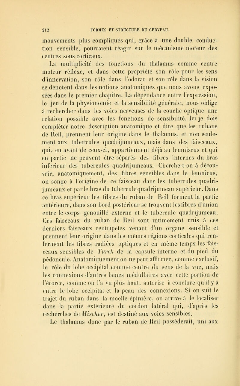 mouvements plus compliqués qui, grâce à une double conduc- tion sensible, pourraient réagir sur le mécanisme moteur des centres sous-corticaux. La multiplicité des fonctions du thalamus comme centre moteur réflexe, et dans cette propriété son rôle pour les sens d'innervation, son rôle dans l'odorat et son rôle dans la vision se dénotent dans les notions anatomiques que nous avons expo- sées dans le premier chapitre. La dépendance entre l'expression, le jeu de la physionomie et la sensibilité générale, nous oblige à rechercher dans les voies nerveuses de la couche optique une relation possible avec les fonctions de sensibilité. Ici je dois compléter notre description anatomique et dire que les rubans de Reil, prennent leur origine dans le thalamus, et non seule- ment aux tubercules quadrijumeaux, mais dans des faisceaux, qui, en avant de ceux-ci, appartiennent déjà au lemniscus et qui en partie ne peuvent être séparés des fibres internes du bras inférieur des tubercules quadrijumeaux. Cherche-t-on à décou- vrir, anatomiquement, des fibres sensibles dans le lemnicus, on songe à l'origine de ce faisceau dans les tubercules quadri- jumeaux et parle bras du tuberculequadrijumeau supérieur. Dans ce bras supérieur les fibres du ruban de Reil forment la partie antérieure, dans son bord postérieur se trouvent les fibres d'union entre le corps genouillé externe et le tubercule quadrijumeau. Ces faisceaux du ruban de Reil sont intimement unis à ces derniers faisceaux centripètes venant d'un organe sensible et prennent leur origine dans les mêmes régions corticales qui ren- ferment les fibres radiées optiques et en même temps les fais- ceaux sensibles de Tiirck de la capsule interne et du pied du pédoncule. Anatomiquement on ne peut affirmer, comme exclusif, le rôle du lobe occipital comme centre du sens de la vue, mais les connexions d'autres lames médullaires avec cette portion de l'écorce, comme on l'a vu plus haut, autorise à conclure qu'il y a entre le lobe occipital et la peau des connexions. Si on suit le trajet du ruban dans la moelle épinière, on arrive à le localiser dans la partie extérieure du cordon latéral qui, d'après les recherches de Miscker, est destiné aux voies sensibles. Le thalamus donc par le ruban de Reil posséderait, uni aux