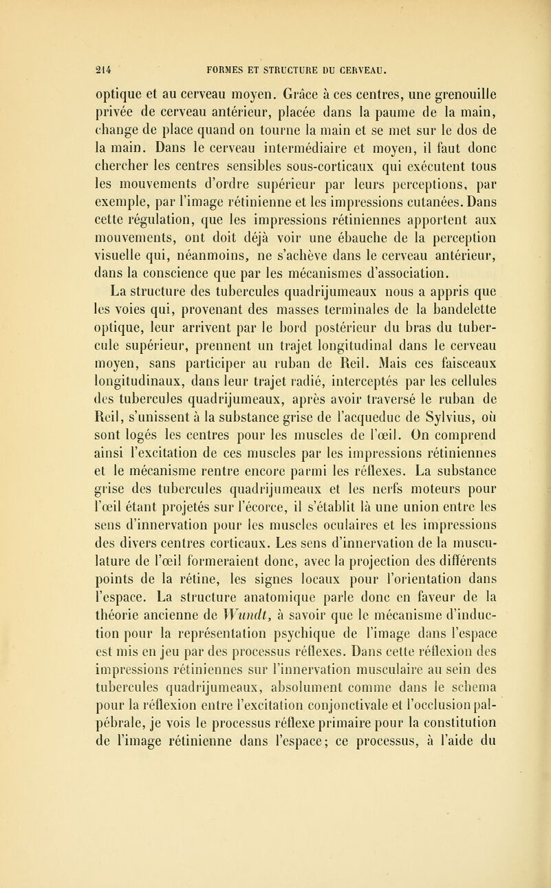 optique et au cerveau moyen. Grâce à ces centres, une grenouille privée de cerveau antérieur, placée dans la paume de la main, change de place quand on tourne la main et se met sur le dos de la main. Dans le cerveau intermédiaire et moyeu, il faut donc chercher les centres sensibles sous-corticaux qui exécutent tous les mouvements d'ordre supérieur par leurs perceptions, par exemple, par l'image rétinienne et les impressions cutanées. Dans cette régulation, que les impressions rétiniennes apportent aux mouvements, ont doit déjà voir une ébauche de la perception visuelle qui, néanmoins, ne s'achève dans le cerveau antérieur, dans la conscience que par les mécanismes d'association. La structure des tubercules quadrijumeaux nous a appris que les voies qui, provenant des masses terminales de la bandelette optique, leur arrivent par le bord postérieur du bras du tuber- cule supérieur, prennent un trajet longitudinal dans le cerveau moyen, sans participer au ruban de Reil. Mais ces faisceaux longitudinaux, dans leur trajet radié, interceptés par les cellules des tubercules quadrijumeaux, après avoir traversé le ruban de Reil, s'unissent à la substance grise de l'acqueduc de Sylvius, où sont logés les centres pour les muscles de l'œil. On comprend ainsi l'excitation de ces muscles par les impressions rétiniennes et le mécanisme rentre encore parmi les réflexes. La substance grise des tubercules quadrijumeaux et les nerfs moteurs pour l'œil étant projetés sur l'écorce, il s'établit là une union entre les sens d'innervation pour les muscles oculaires et les impressions des divers centres corticaux. Les sens d'innervation de la muscu- lature de l'œil formeraient donc, avec la projection des différents points de la rétine, les signes locaux pour l'orientation dans l'espace. La structure anatomique parle donc en faveur de la théorie ancienne de Wundt, à savoir que le mécanisme d'induc- tion pour la représentation psychique de l'image dans l'espace est mis en jeu par des processus réflexes. Dans cette réflexion des impressions rétiniennes sur l'innervation musculaire au sein des tubercules quadrijumeaux, absolument comme dans le schéma pour la réflexion entre l'excitation conjonctivale et l'occlusion pal- pébrale, je vois le processus réflexe primaire pour la constitution de l'image rétinienne dans l'espace; ce processus, à l'aide du