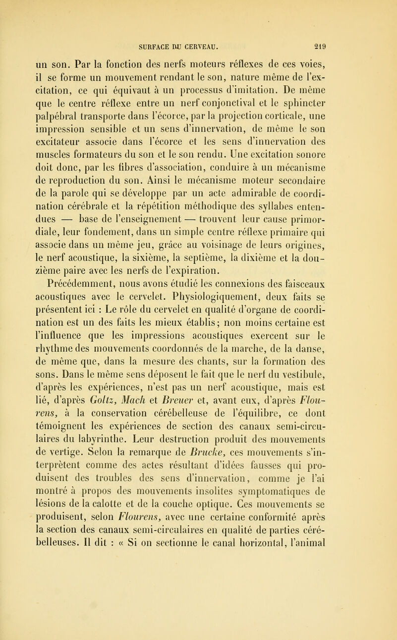 un son. Par la fonction des nerfs moteurs réflexes de ces voies, il se forme un mouvement rendant le son, nature même de l'ex- citation, ce qui équivaut à un processus d'imitation. De même que le centre réflexe entre un nerf conjonctival et le sphincter palpébral transporte dans l'écorce, par la projection corticale, une impression sensible et un sens d'innervation, de même le son excitateur associe dans l'écorce et les sens d'innervation des muscles formateurs du son et le son rendu. Une excitation sonore doit donc, par les fibres d'association, conduire à un mécanisme de reproduction du son. Ainsi le mécanisme moteur secondaire de la parole qui se développe par un acte admirable de coordi- nation cérébrale et la répétition méthodique des syllabes enten- dues — base de l'enseignement — trouvent leur cause primor- diale, leur fondement, dans un simple centre réflexe primaire qui associe dans un même jeu, grâce au voisinage de leurs origines, le nerf acoustique, la sixième, la septième, la dixième et la dou- zième paire avec les nerfs de l'expiration. Précédemment, nous avons étudié les connexions des faisceaux acoustiques avec le cervelet. Physiologiquement, deux faits se présentent ici : Le rôle du cervelet en qualité d'organe de coordi- nation est un des faits les mieux établis ; non moins certaine est l'influence que les impressions acoustiques exercent sur le rhythme des mouvements coordonnés de la marche, de la danse, de même que, dans la mesure des chants, sur la formation des sons. Dans le même sens déposent le fait que le nerf du vestibule, d'après les expériences, n'est pas un nerf acoustique, mais est lié, d'après Goltz, Macli et Breiier et, avant eux, d'après Flou- rens, à la conservation cérébelleuse de l'équilibre, ce dont témoignent les expériences de section des canaux semi-circu- laires du labyrinthe. Leur destruction produit des mouvements de vertige. Selon la remarque de Briicke, ces mouvements s'in- terprètent comme des actes résultant d'idées fausses qui pro- duisent des troubles des sens d'innervation, comme je l'ai montré à propos des mouvements insolites symptomatiques de lésions de la calotte et de la couche optique. Ces mouvements se produisent, selon Floiirens, avec une certaine conformité après la section des canaux semi-circulaires en qualité de parties céré- belleuses. Il dit : « Si on sectionne le canal horizontal, l'animal