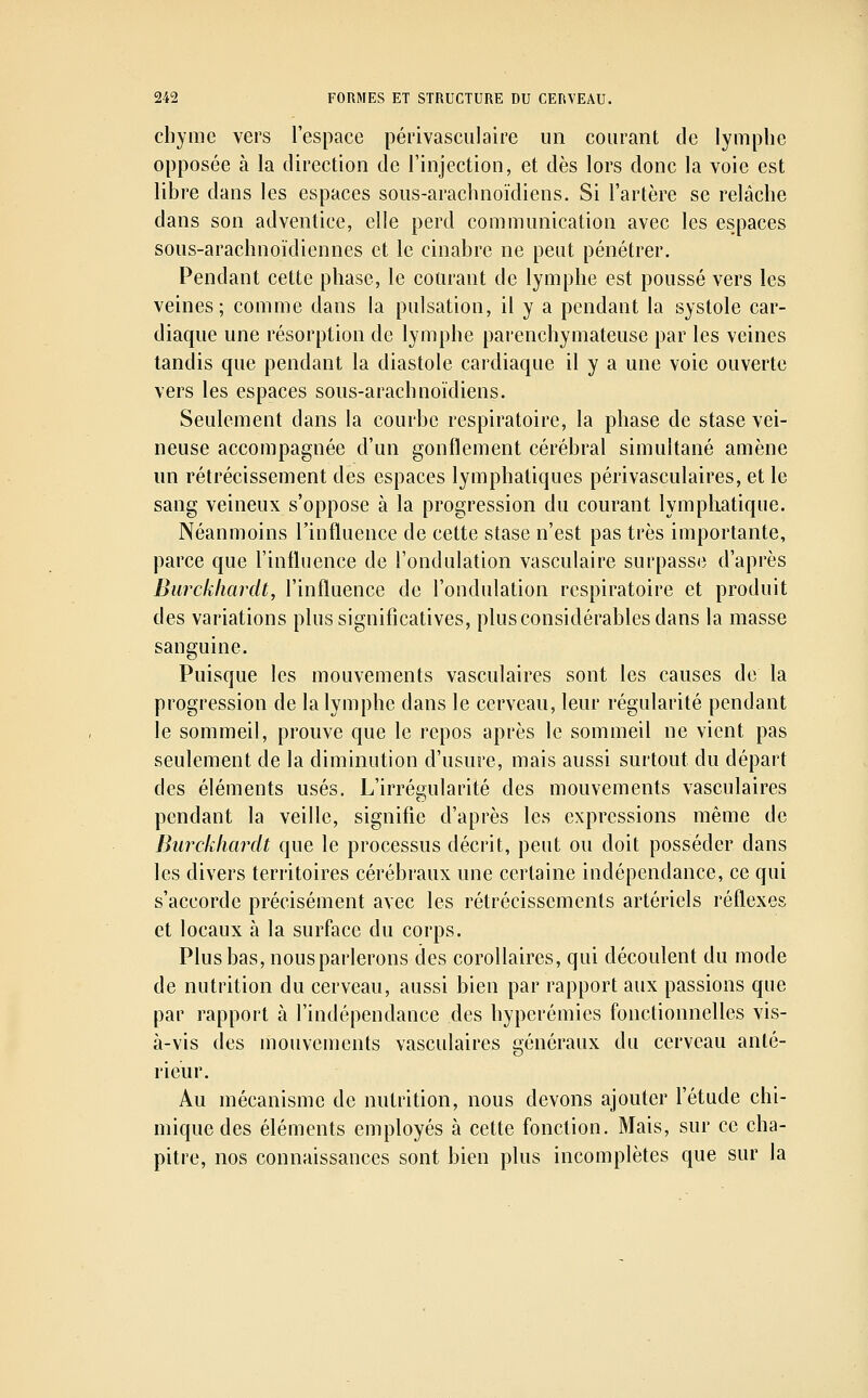 chyme vers l'espace périvasculaire un courant de lymphe opposée à la direction de l'injection, et dès lors donc la voie est libre dans les espaces sous-arachnoïdiens. Si l'artère se relâche dans son adventice, elle perd communication avec les espaces sous-arachnoïdiennes et le cinabre ne peut pénétrer. Pendant cette phase, le courant de lymphe est poussé vers les veines; comme dans la pulsation, il y a pendant la systole car- diaque une résorption de lymphe parenchymateuse par les veines tandis que pendant la diastole cardiaque il y a une voie ouverte vers les espaces sous-arachnoïdiens. Seulement dans la courbe respiratoire, la phase de stase vei- neuse accompagnée d'un gonflement cérébral simultané amène un rétrécissement des espaces lymphatiques périvasculaires, et le sang veineux s'oppose à la progression du courant lymphatique. Néanmoins l'influence de cette stase n'est pas très importante, parce que l'influence de l'ondulation vasculaire surpasse d'après Burckliardt, l'influence de l'ondulation respiratoire et produit des variations plus significatives, plus considérables dans la masse sanguine. Puisque les mouvements vasculaires sont les causes de la progression de la lymphe dans le cerveau, leur régularité pendant le sommeil, prouve que le repos après le sommeil ne vient pas seulement de la diminution d'usure, mais aussi surtout du départ des éléments usés. L'irrésularité des mouvements vasculaires pendant la veille, signifie d'après les expressions même de Burckliardt que le processus décrit, peut ou doit posséder dans les divers territoires cérébraux une certaine indépendance, ce qui s'accorde précisément avec les rétrécissements artériels réflexes et locaux à la surface du corps. Plus bas, nousparlerons des corollaires, qui découlent du mode de nutrition du cerveau, aussi bien par rapport aux passions que par rapport à l'indépendance des hyperémies fonctionnelles vis- à-vis des mouvements vasculaires généraux du cerveau anté- rieur. Au mécanisme de nutrition, nous devons ajouter l'étude chi- mique des éléments employés à cette fonction. Mais, sur ce cha- pitre, nos connaissances sont bien plus incomplètes que sur la