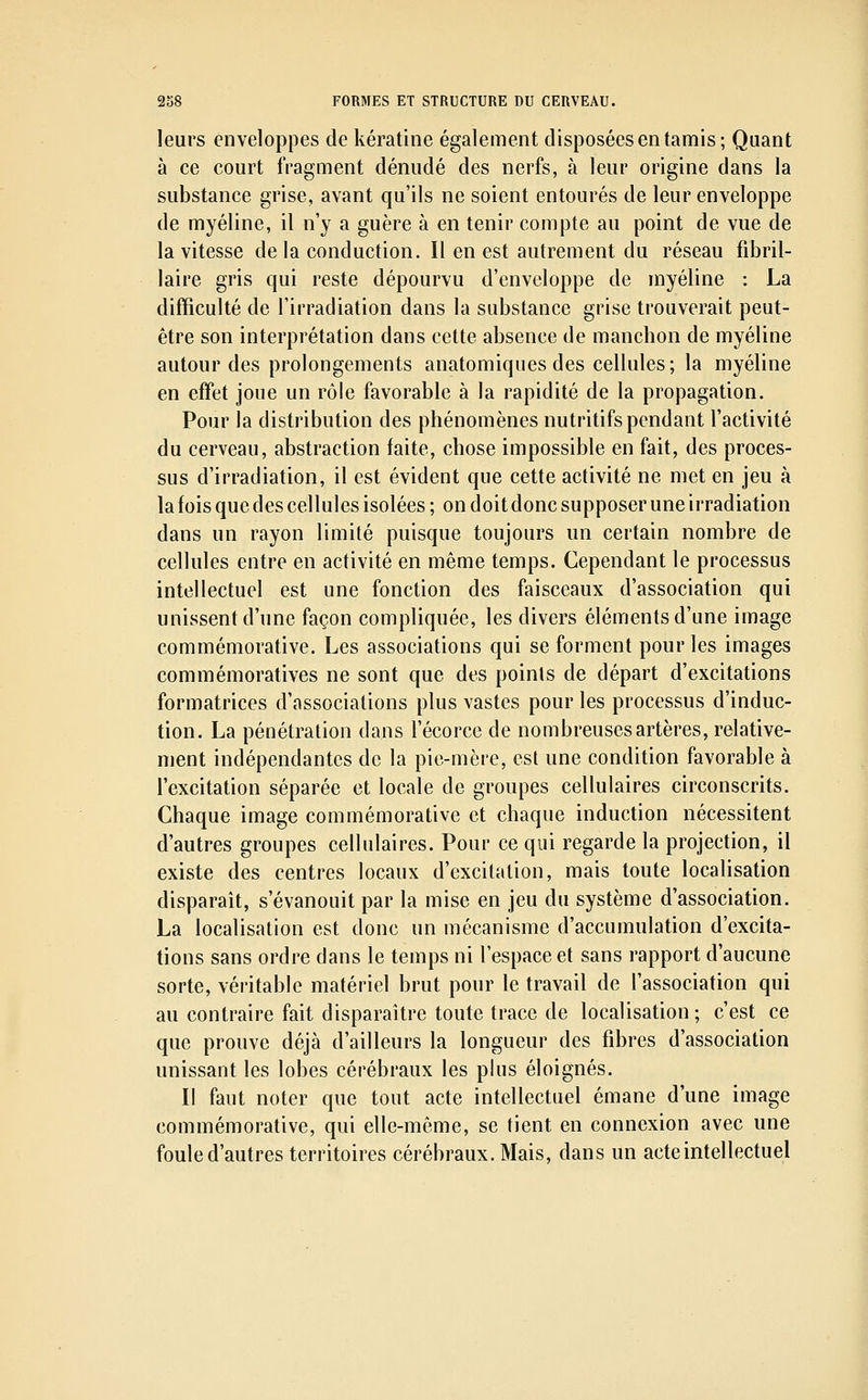 leurs enveloppes de kératine également disposées en tamis; Quant à ce court fragment dénudé des nerfs, à leur origine dans la substance grise, avant qu'ils ne soient entourés de leur enveloppe de myéline, il n'y a guère à en tenir compte au point de vue de la vitesse delà conduction. Il en est autrement du réseau fibril- laire gris qui reste dépourvu d'enveloppe de myéline : La difficulté de l'irradiation dans la substance grise trouverait peut- être son interprétation dans cette absence de manchon de myéline autour des prolongements anatomiques des cellules; la myéline en eff'et joue un rôle favorable à la rapidité de la propagation. Pour la distribution des phénomènes nutritifs pendant l'activité du cerveau, abstraction faite, chose impossible en fait, des proces- sus d'irradiation, il est évident que cette activité ne met en jeu à la fois que des cellules isolées; on doit donc supposer une irradiation dans un rayon limité puisque toujours un certain nombre de cellules entre en activité en même temps. Cependant le processus intellectuel est une fonction des faisceaux d'association qui unissent d'une façon compliquée, les divers éléments d'une image commémorative. Les associations qui se forment pour les images commémoratives ne sont que des points de départ d'excitations formatrices d'associations plus vastes pour les processus d'induc- tion. La pénétration dans l'écorce de nombreuses artères, relative- ment indépendantes de la pie-mère, est une condition favorable à l'excitation séparée et locale de groupes cellulaires circonscrits. Chaque image commémorative et chaque induction nécessitent d'autres groupes cellulaires. Pour ce qui regarde la projection, il existe des centres locaux d'excitation, mais toute localisation disparaît, s'évanouit par la mise en jeu du système d'association. La localisation est donc un mécanisme d'accumulation d'excita- tions sans ordre dans le temps ni l'espace et sans rapport d'aucune sorte, véritable matériel brut pour le travail de l'association qui au contraire fait disparaître toute trace de localisation; c'est ce que prouve déjà d'ailleurs la longueur des fibres d'association unissant les lobes cérébraux les plus éloignés. Il faut noter que tout acte intellectuel émane d'une image commémorative, qui elle-même, se tient en connexion avec une foule d'autres territoires cérébraux. Mais, dans un acte intellectuel