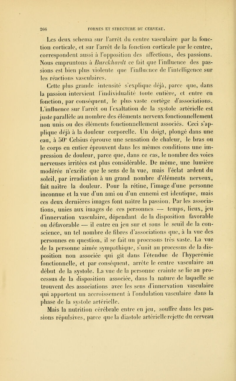 I^es deux schéma sur l'arrêt du centre vasculaire par la fonc- tion corticale, et sur l'arrêt de la fonction corticale par le centre, correspondent aussi à l'opposition des affections, des passions. Nous empruntons à Burckhardt ce fait que l'influence des pas- sions est bien plus violente que l'influence de l'intelligence sur les réactions \asculaires. Cette plus grande intensité s'explique déjà, parce que, dans la passion intervient l'individualité toute entière, et entre en fonction, par conséquent, le plus vaste cortège d'associations. L'intluence sur l'arrêt ou l'exaltation de la systole artérielle est juste parallèle au nombre des éléments nerveux fonctionnellement non unis ou des éléments fonctionnellement associés. Ceci s'ap- plique déjà à la douleur corporelle. Un doigt, plongé dans une eau, à 50 Celsius éprouve une sensation de chaleur, le bras ou le corps en entier éprouvent dans les mêmes conditions une im- pression de douleur, parce que, dans ce cas, le nombre des voies nerveuses irritées est plus considérable. De même, une lumière modérée n'excite que le sens de la vue, mais l'éclat ardent du soleil, par irradiation à un grand nombre d'éléments nerveux, fait naître la douleur. Pour la rétine, l'image d'une personne inconnue et la vue d'un ami ou d'un ennemi est identique, mais ces deux dernières images font naître la passion. Par les associa- tions, unies aux images de ces personnes — temps, lieux, jeu d'innervation vasculaire, dépendant de la disposition favorable ou défavorable — il entre en jeu sur et sous le seuil de la con- science, un tel nombre de fibres d'associations que, à la vue des personnes en question, il se fait un processus très vaste. La vue de la personne aimée sympathique, s'unit au processus de la dis- position non associée qui gît dans l'étendue de l'hyperémie fonctionnelle, et par conséquent, arrête le centre vasculaire au début de la systole. La vue de la personne crainte se lie au pro- cessus de la disposition associée, dans la nature de laquelle se trouvent des associations avec les sens d'innervation vasculaire qui apportent un accroissement à l'ondulation vasculaire dans la phase de la systole artérielle. Mais la nutrition cérébrale entre en jeu, souffre dans les pas- sions répulsives, parce que la diastole artérielle rejette du cerveau