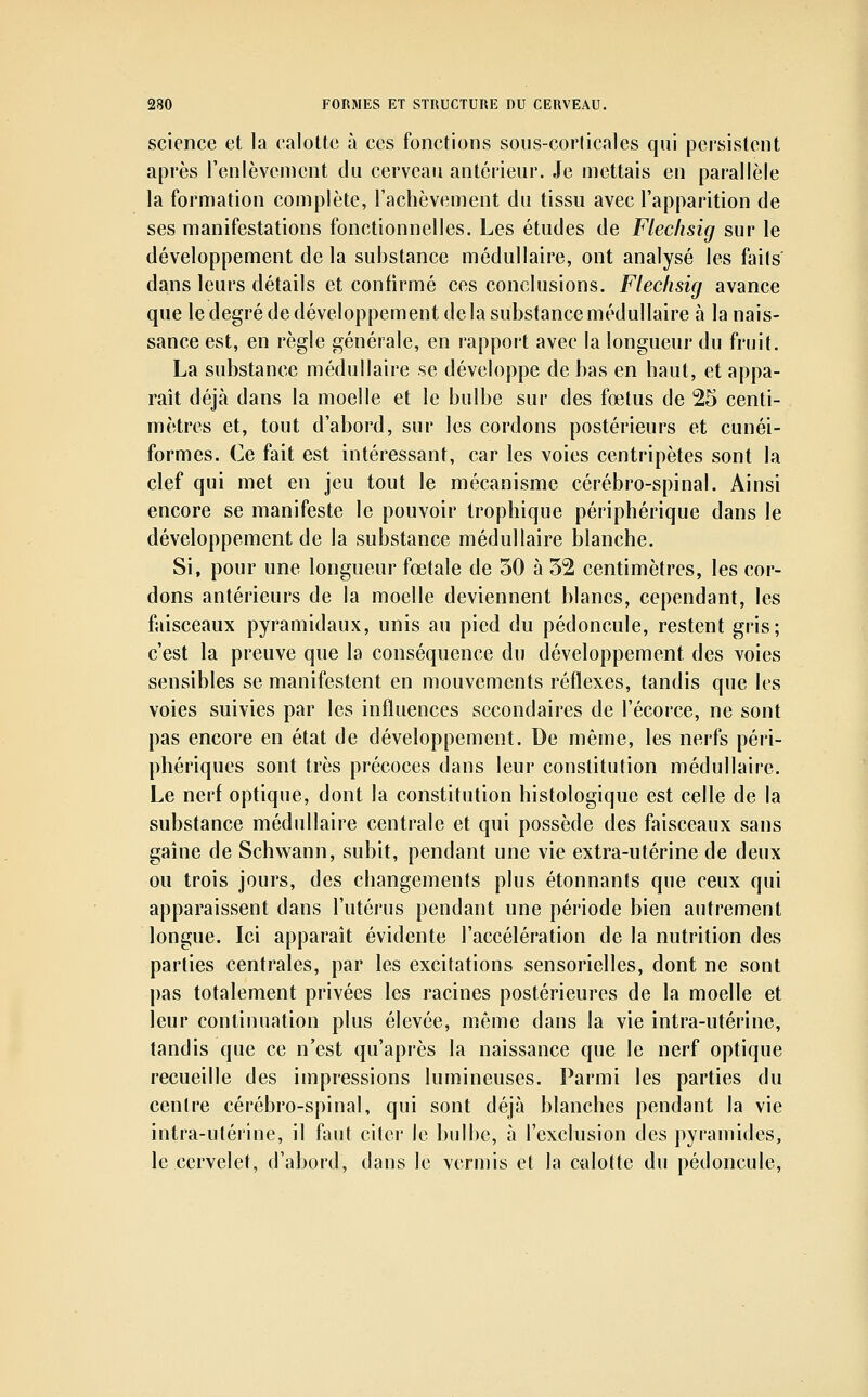 science et la calolto à ces fonctions sous-cor(icales qui pei'sistent après l'enlèvement du cerveau antérieur. Je mettais en parallèle la formation complète, l'achèvement du tissu avec l'apparition de ses manifestations fonctionnelles. Les études de Flechsig sur le développement de la substance médullaire, ont analysé les fails dans leurs détails et confirmé ces conclusions. Flechsig avance que le degré de développement delà substance médullaire à la nais- sance est, en règle générale, en rapport avec la longueur du fruit. La substance médullaire se développe de bas en haut, et appa- raît déjà dans la moelle et le bulbe sur des fœtus de 25 centi- mètres et, tout d'abord, sur les cordons postérieurs et cunéi- formes. Ce fait est intéressant, car les voies centripètes sont la clef qui met en jeu tout le mécanisme cérébro-spinal. Ainsi encore se manifeste le pouvoir trophique périphérique dans le développement de la substance médullaire blanche. Si, pour une longueur foetale de 50 à 52 centimètres, les cor- dons antérieurs de la moelle deviennent blancs, cependant, les faisceaux pyramidaux, unis au pied du pédoncule, restent gris; c'est la preuve que la conséquence du développement des voies sensibles se manifestent en mouvements réflexes, tandis que les voies suivies par les influences secondaires de l'écorce, ne sont pas encore en état de développement. De même, les nerfs péri- phériques sont très précoces dans leur constitution médullaire. Le nerf optique, dont la constitution histologique est celle de la substance médullaire centrale et qui possède des faisceaux sans gaîne de Schwann, subit, pendant une vie extra-utérine de deux ou trois jours, des changements plus étonnanis que ceux qui apparaissent dans l'utérus pendant une période bien autrement longue. Ici apparaît évidente l'accélération de la nutrition des parties centrales, par les excitations sensorielles, dont ne sont pas totalement privées les racines postérieures de la moelle et leur continuation plus élevée, même dans la vie intra-utérine, tandis que ce n'est qu'après la naissance que le nerf optique recueille des impressions lumineuses. Parmi les parties du centre cérébro-spinal, qui sont déjà blanches pendant la vie intra-utérine, il faut citer le bulbe, à l'exclusion des pyramides, le cervelet, d'abord, dans le vermis et la calotte du pédoncule.