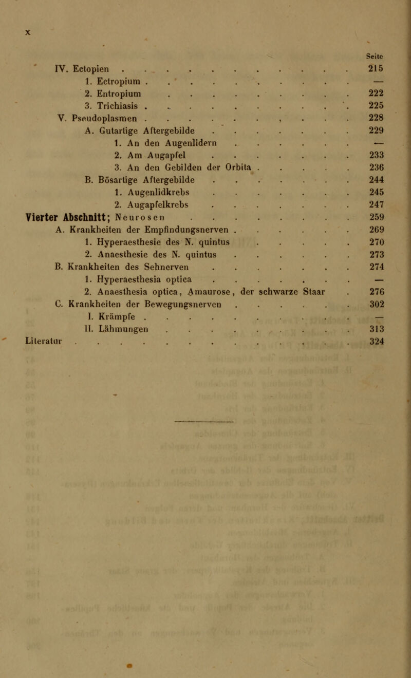 Seite IV. Ectopien 215 1. Ectropium — 2. Entropium .... 222 3. Trichiasis 225 V. Pseudoplasmen 228 A. Gutartige Aftergebilde 229 1. An den Augenlidern — 2. Am Augapfel 233 3. An den Gebilden der Orbita 236 B. Bösartige Aftergebilde 244 1. Augenlidkrebs 245 2. Augapfelkrebs 247 Vierter Abschnitt; Neurosen 259 A. Krankheiten der Empfindungsnerven . 269 1. Hyperaesthesie des N. quintus 270 2. Anaesthesie des N. quintus 273 B. Krankheiten des Sehnerven 274 1. Hyperacsthesia optica — 2. Anaesthesia optica, Amaurose, der schwarze Staar 276 C. Krankheiten der Bewegungsnerven 302 I. Krämpfe — II. Lähmungen 313 Literatur ........ 324