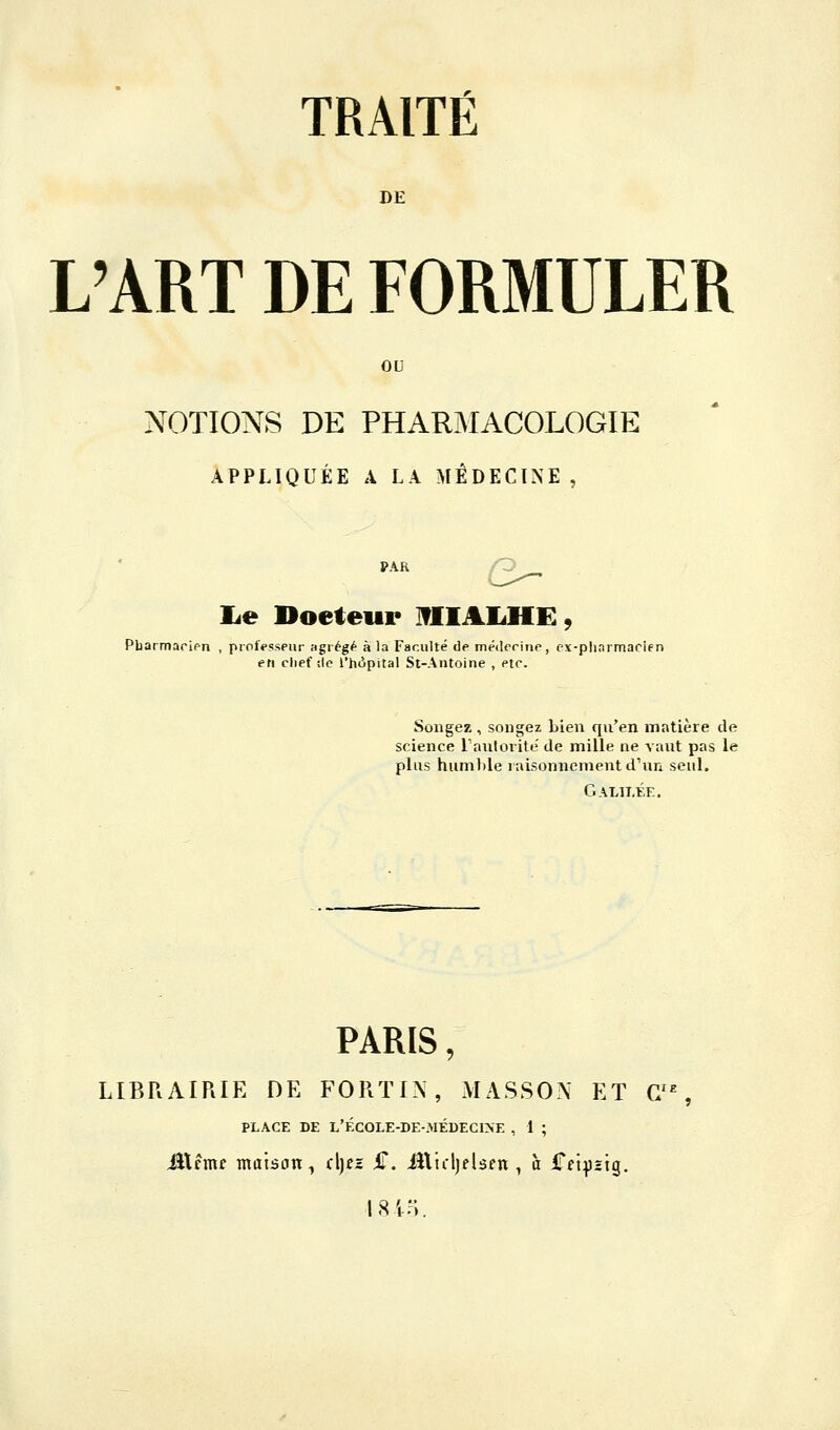TRAITÉ DE L'ART DE FORMULER OU NOTIONS DE PHARjMACOLOGIE APPLIQUÉE A LA MÉDECINE, PAR /Q lie Doeteur IflIAIiHE, Pbarmaripn , professeur agrégé à la Faculté de métlerinp, ex-pliarmacifn en chef :1e l'hôpital St-Antoine , etr. Songez , songez bien qu'en matière de science raiilorite' de mille ne vaut pas le plus humhle raisonnement d'un seul. Galilée. PARIS, LIBRAIRIE DE FORTIN, MASSON ET C/% PLACE DE L'ÉC0LE-DE-MÉDECI>-E , i ; ittcmf maison, (\]ez £. illidjeUfn, à iTfi^Jstg. l.Stn.