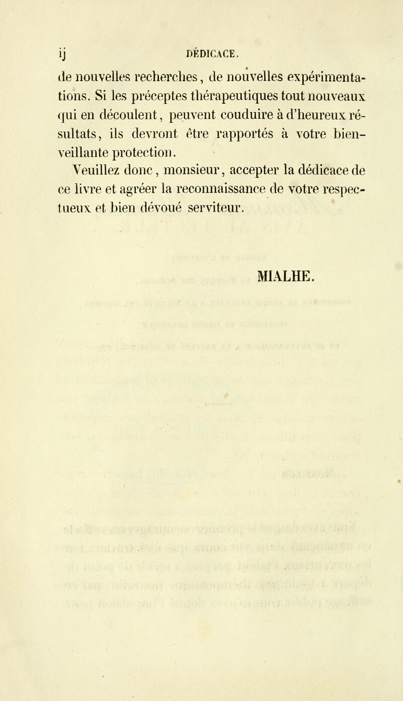 ij DÉDICACE. de nouvelles recherches, de nouvelles expérimenta- tions. Si les préceptes thérapeutiques tout nouveaux qui en découlent, peuvent conduire à d'heureux ré- sultats, ils devront être rapportés à votre bien- veillante protection. Veuillez donc, monsieur, accepter la dédicace de ce livre et agréer la reconnaissance de votre respec- tueux et bien dévoué serviteur. MIALHE.