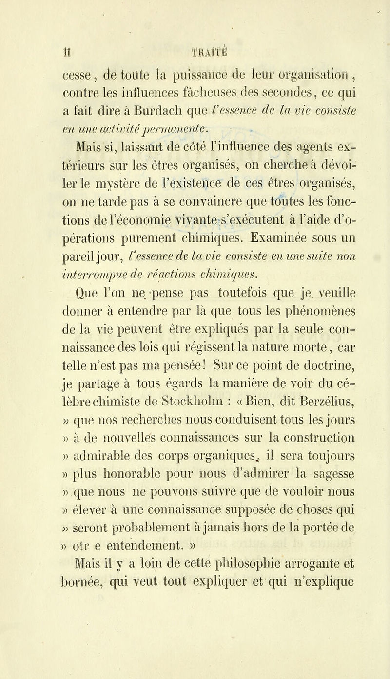 îî tuaîté: cesse, de toute la puissance de leur organisation , contre les influences fâcheuses des secondes, ce qui a fait dire à Burdach que Vessence de la vie consiste en une activité permanente. Mais si, laissant de côté l'influence des agents ex- térieurs sur les êtres organisés, on cherche à dévoi- ler le mystère de l'existence de ces êtres organisés, on ne tarde pas à se convaincre que toutes les fonc- tions de l'économie vivante s'exécutent à l'aide d'o- pérations purement chimiques. Examinée sous un pareil jour, Vessence de la vie consiste en une suite non interrompue de réactions chimiques. Que l'on ne pense pas toutefois que je. veuille donner à entendre par là que tous les phénomènes de la vie peuvent être expliqués par la seule con- naissance des lois qui régissent la nature morte, car telle n'est pas ma pensée ! Sur ce point de doctrine, je partage à tous égards la manière de voir du cé- lèbre chimiste de Stockholm : «Bien, dit Berzélius, » que nos recherches nous conduisent tous les jours » à de nouvelles connaissances sur la construction » admirable des corps organiques., il sera toujours )) plus honorable pour nous d'admirer la sagesse » que nous ne pouvons suivre que de vouloir nous » élever à une connaissance supposée de choses qui » seront probablement à jamais hors de la portée de » otr e entendement. )) Mais il y a loin de cette philosophie arrogante et bornée, qui veut tout expliquer et qui n'explique