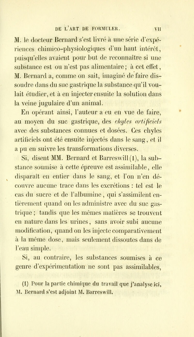 M. le docteur Bernard s'est livré à une série d'expé- riences chimico-physiologiques d'un haut intérêt, puisqu'elles avaient pour but de reconnaître si une substance est ou n'est pas alimentaire ; à cet effet, M. Bernard a, comme on sait, imaginé de faire dis- soudre dans du suc gastrique la substance qu'il vou- lait étudier, et à en injecter ensuite la solution dans la veine jugulaire d'un animal. En opérant ainsi, l'auteur a eu en vue de faire, au moyen du suc gastrique, des chyles artificiels avec des substances connues et dosées. Ces chyles artificiels ont été ensuite injectés dans le sang, et il a pu en suivre les transformations diverses. Si, disent MM. Bernard et Barreswin(l), la sub- stance soumise à cette épreuve est assimilable, elle disparaît en entier dans le sang, et l'on n'en dé- couvre aucune trace dans les excrétions : tel est le cas du sucre et de l'albumine, qui s'assimilent en- tièrement quand on les administre avec du suc gas- trique ; tandis que les mêmes matières se trouvent en nature dans les urines, sans avoir subi aucune modification, quand on les injecte comparativement à la même dose, mais seulement dissoutes dans de l'eau simple. Si, au contraire, les substances soumises à ce genre d'expérimentation ne sont pas assimilables, (1) Pour la partie chimique du travail que j'analyse ici, M. Bernard s'est adjoint M. Barreswill.