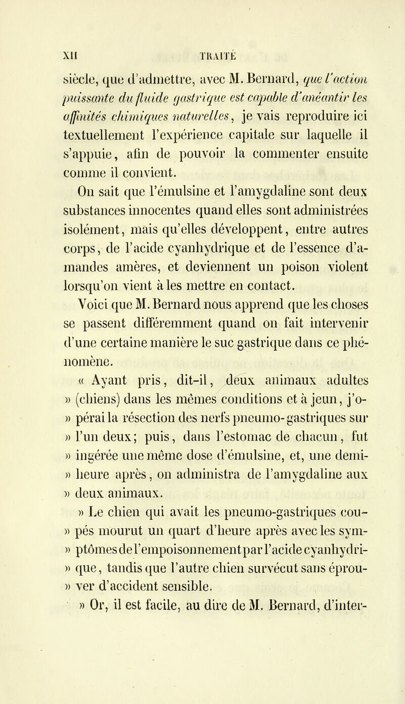 siècle, que d'admettre, avec M. Bernard, que L'action puissante du fluide (jastricfie est capable cVanéantir les affinités chimiques naturelles, je vais reproduire ici textuellement l'expérience capitale sur laquelle il s'appuie, afin de pouvoir la commenter ensuite comme il convient. On sait que l'émulsine et l'amygdaline sont deux substances innocentes quand elles sont administrées isolément, mais qu'elles développent, entre autres corps, de l'acide cyanhydrique et de l'essence d'a- mandes amères, et deviennent un poison violent lorsqu'on vient aies mettre en contact. Voici que M. Bernard nous apprend que les choses se passent différemment quand on fait intervenir d'une certaine manière le suc gastrique dans ce phé- nomène. « Ayant pris, dit-il, deux animaux adultes » (chiens) dans les mêmes conditions et à jeun, j'o- » pérai la résection des nerfs pneumo- gastriques sur )) l'un deux ; puis, dans l'estomac de chacun, fut » ingérée une même dose d'émulsine, et, une demi- )) heure après, on administra de l'amygdaline aux )) deux animaux. » Le chien qui avait les pneumo-gastriques (îou- » pés mourut un quart d'heure après avec les sym- » ptômes de l'empoisonnement par l'acide cyanhydri- » que, tandis que l'autre chien survécut sans éprou- » ver d'accident sensible. » Or, il est facile, au dire de M. Bernard, d'inter-