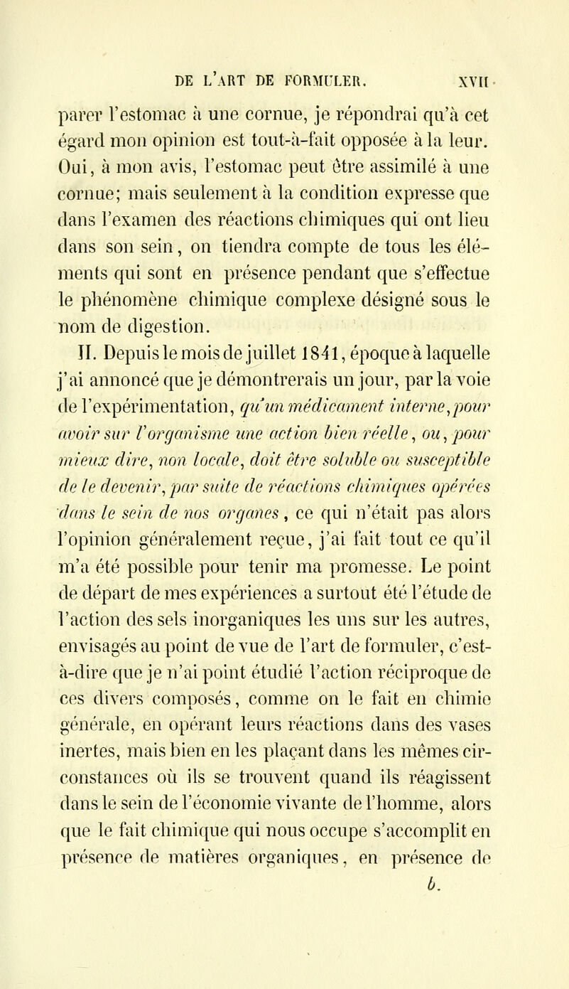 parer l'estomac à une cornue, je répondrai qu'à cet égard mon opinion est tout-à-fait opposée à la leur. Oui, à mon avis, l'estomac peut être assimilé à une cornue; mais seulement à la condition expresse que dans l'examen des réactions chimiques qui ont lieu dans son sein, on tiendra compte de tous les élé- ments qui sont en présence pendant que s'effectue le phénomène chimique complexe désigné sous le nom de digestion. JI. Depuis le mois de juillet 1841, époque à laquelle j'ai annoncé que je démontrerais un jour, par la voie de l'expérimentation, qii un médicament interne,pour avoir sur Vorganisme une action bien réelle, ou, pour mieux dire, non locale, doit être soluble ou susceptible de le devenir, par suite de réactions cliimiques opérées dans le sein de nos organes, ce qui n'était pas alors l'opinion généralement reçue, j'ai fait tout ce qu'il m'a été possible pour tenir ma promesse. Le point de départ de mes expériences a surtout été l'étude de l'action des sels inorganiques les uns sur les autres, envisagés au point de vue de l'art de formuler, c'est- à-dire que je n'ai point étudié l'action réciproque de ces divers composés, comme on le fait en chimie générale, en opérant leurs réactions dans des vases inertes, mais bien en les plaçant dans les mêmes cir- constances où ils se trouvent quand ils réagissent dans le sein de l'économie vivante de l'homme, alors que le fait chimique qui nous occupe s'accomplit en présence de matières organiques, en présence de b.