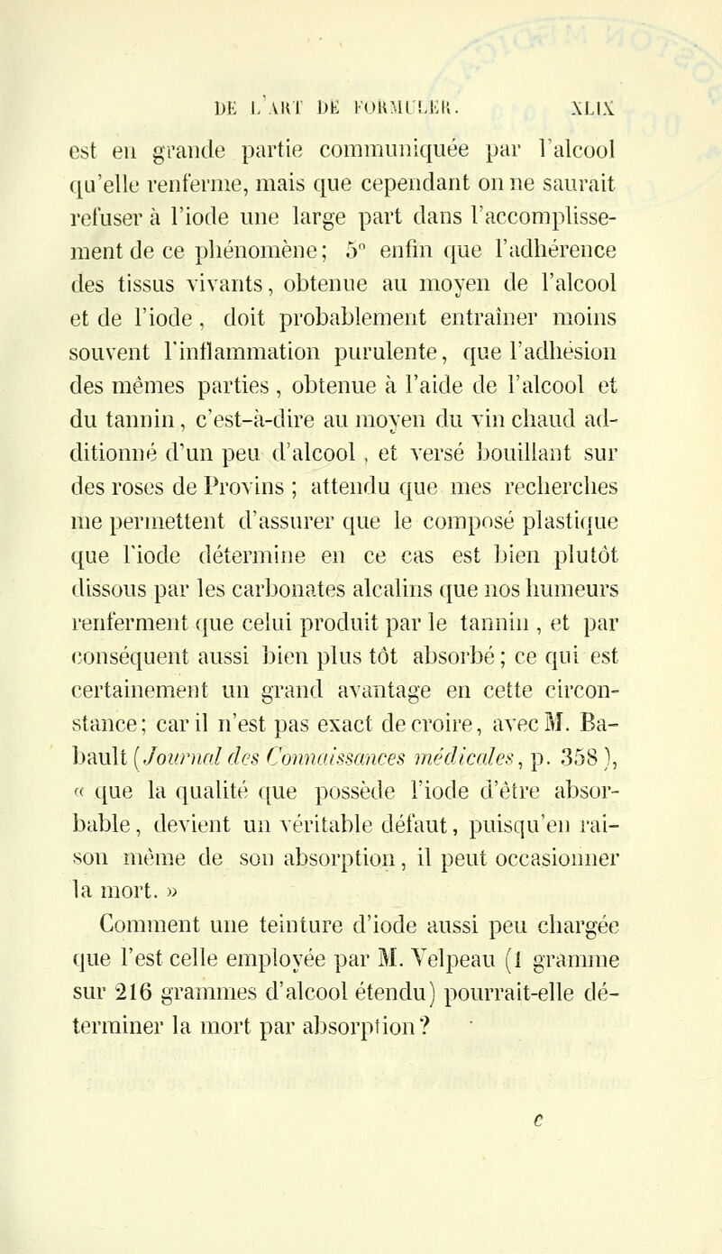 est en grande partie communiquée par Talcool qu'elle renferme, mais que cependant on ne saurait refuser à l'iode une large part dans l'accomplisse- ment de ce phénomène; 5 enfin que l'adhérence des tissus vivants, obtenue au moyen de l'alcool et de l'iode, doit probablement entraîner moins souvent l'inllammation purulente, que l'adhésion des mêmes parties , obtenue à l'aide de l'alcool et du tannin, c'est-à-dire au moyen du vin chaud ad- ditionné d'un peu d'alcool , et versé bouillant sur des roses de Provins ; attendu que mes recherches me permettent d'assurer que le composé plastique que l'iode détermine en ce cas est bien plutôt dissous par les carbonates alcalins que nos humeurs renferment que celui produit par le tannin , et par conséquent aussi bien plus tôt absorbé; ce qui est certainement un grand avantage en cette circon- stance; car il n'est pas exact de croire, avec M. Ba- ImuU (Journaldes Cminaissances médicales, p. 358), (( que la qualité que possède l'iode d'être absor- bable, devient un véritable défaut, puisqu'en rai- son même de son absorption, il peut occasionner la mort. » Comment une teinture d'iode aussi peu chargée que l'est celle employée par M. Yelpeau (1 gramme sur 216 grammes d'alcool étendu) pourrait-elle dé- terminer la mort par absorption?