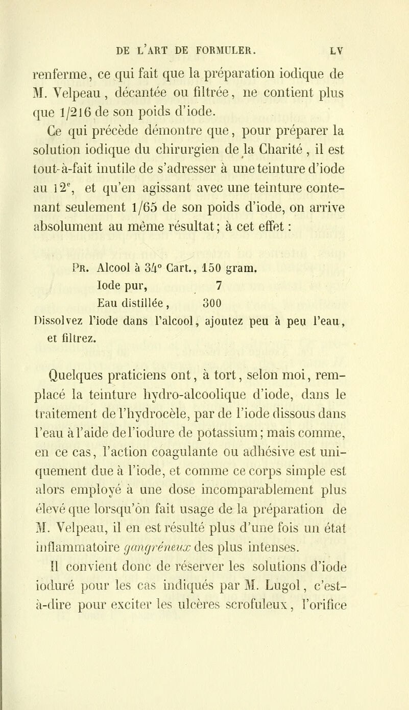 renferme, ce qui fait que la préparation iodique de M. Velpeau , décantée ou filtrée, ne contient plus que 1/216 de son poids d'iode. Ce qui précède démontre que, pour préparer la solution iodique du chirurgien de la Charité , il est tout-à-fait inutile de s'adresser à une teinture d'iode au l2% et qu'en agissant avec une teinture conte- nant seulement 1/65 de son poids d'iode, on arrive absolument au même résultat : à cet effet : Pr. Alcool à 34° Gart., 150 gram. Iode pur, 7 Eau distillée, 300 Dissolvez l'iode dans l'alcool, ajoutez peu à peu l'eau, et filtrez. Quelques praticiens ont, à tort, selon moi, rem- placé la teinture hydro-alcoolique d'iode, dans le traitement de l'hydrocèle, par de l'iode dissous dans l'eau à l'aide del'iodure de potassium ; mais comme, en ce cas, l'action coagulante ou adhésive est uni- quement due à l'iode, et comme ce corps simple est alors employé à une dose incomparablement plus élevé que lorsqu'on fait usage de la préparation de M. Velpeau, il en est résulté plus d'une fois un état inflammatoire gangreneux des plus intenses. Il convient donc de réserver les solutions d'iode ioduré pour les cas indiqués par M. Lugol, c'est- à-dire pour exciter les ulcères scrofuleux, l'orifice