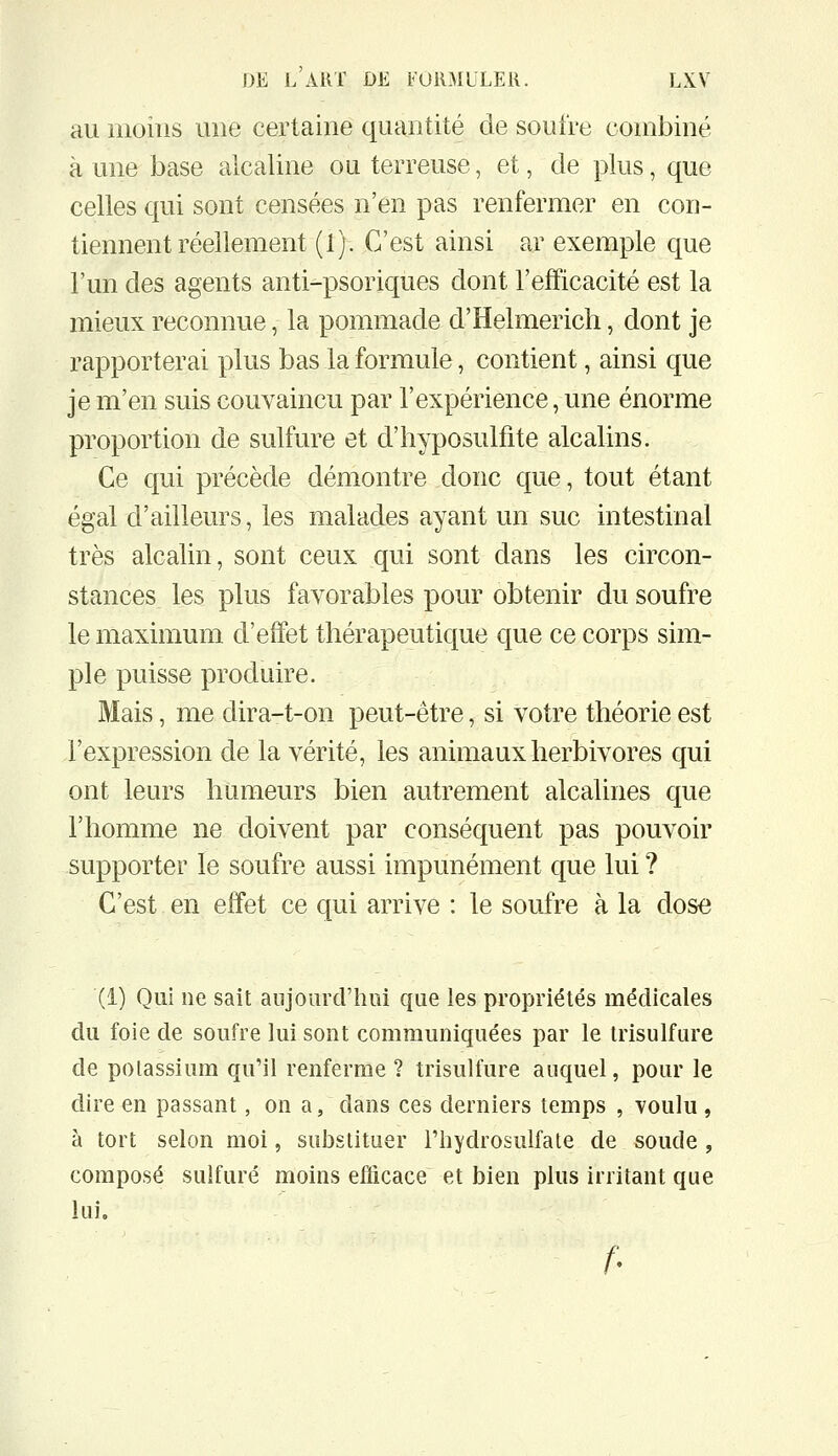 au moins une certaine quantité de soufre combiné à une base alcaline ou terreuse, et, de plus, que celles qui sont censées n'en pas renfermer en con- tiennent réellement (1). C'est ainsi ar exemple que l'un des agents anti-psoriques dont l'efficacité est la mieux reconnue, la pommade d'Helmerich, dont je rapporterai plus bas la formule, contient, ainsi que je m'en suis convaincu par l'expérience, une énorme proportion de sulfure et d'iiyposulfite alcalins. Ce qui précède démontre donc que, tout étant égal d'ailleurs, les malades ayant un suc intestinal très alcalin, sont ceux qui sont dans les circon- stances les plus favorables pour obtenir du soufre le maximum d'effet thérapeutique que ce corps sim- ple puisse produire. Mais, me dira-t-on peut-être, si votre théorie est l'expression de la vérité, les animaux herbivores qui ont leurs humeurs bien autrement alcalines que l'homme ne doivent par conséquent pas pouvoir supporter le soufre aussi impunément que lui ? C'est en effet ce qui arrive : le soufre à la dose (1) Qui ne sait aujourd'hui que les propriétés médicales du foie de soufre lui sont communiquées par le irisulfure de potassium qu'il renferme ? trisulfure auquel, pour le dire en passant, on a, dans ces derniers temps , voulu , à tort selon moi, suJ3stituer Fhydrosulfate de soude , composé sulfuré moins efficace et bien plus irritant que lui. f'