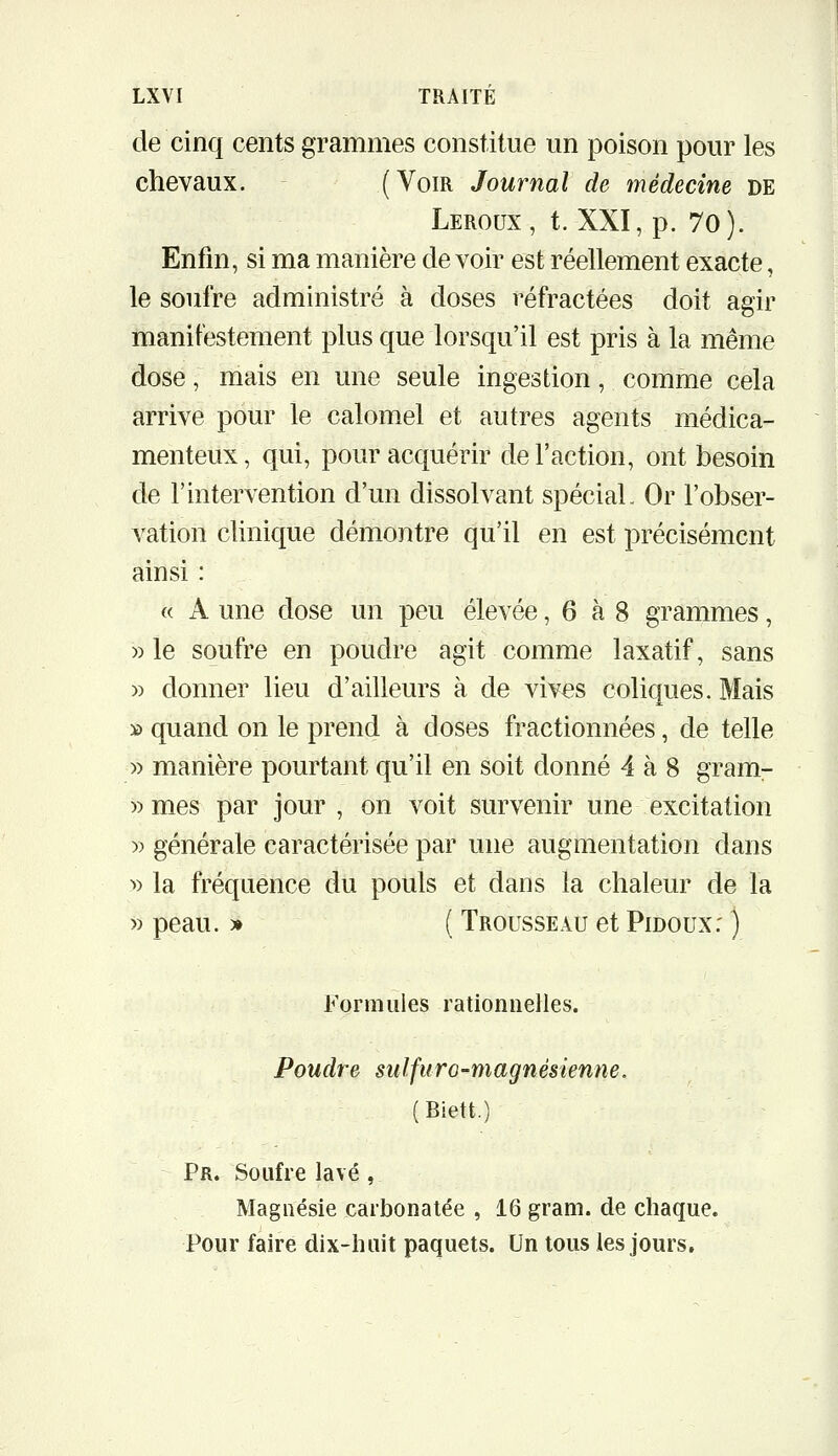 de cinq cents grammes constitue un poison pour les chevaux, (Voir Journal de médecine de Leroux, t. XXI, p. 70). Enfin, si ma manière de voir est réellement exacte, le soufre administré à doses réfractées doit agir manifestement plus que lorsqu'il est pris à la même dose, mais en une seule ingestion, comme cela arrive pour le calomel et autres agents médica- menteux, qui, pour acquérir de l'action, ont besoin de l'intervention d'un dissolvant spécial. Or l'obser- vation clinique démontre qu'il en est précisément ainsi : « A une dose un peu élevée, 6 à 8 grammes, » le soufre en poudre agit comme laxatif, sans » donner lieu d'ailleurs à de vives coliques. Mais » quand on le prend à doses fractionnées, de telle » manière pourtant qu'il en soit donné 4 à 8 gram- » mes par jour , on voit survenir une excitation y> générale caractérisée par une augmentation dans >) la fréquence du pouls et dans la chaleur de la » peau. » ( Trousseau et Pidoux: ) Formules rationnelles. Poudre sulfuro-magnésienne. (Biett.) Pr. Soufre lavé, Magnésie carbonatée , 16 gram. de chaque. Pour faire dix-huit paquets. Un tous les jours.