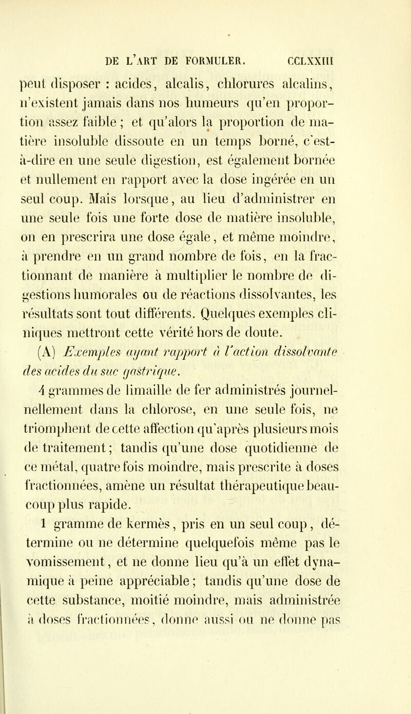 peut disposer : acides, alcalis, chlorures alcalins, n'existent jamais dans nos Immeurs qu'en propor- tion assez faible ; et qu'alors la proportion de ma- tière insoluble dissoute en un temps borné, c'est- à-dire en une seule digestion, est également bornée et nullement en rapport avec la dose ingérée en un seul coup. Mais lorsque, au lieu d'administrer en une seule fois une forte dose de matière insoluble, on en prescrira une dose égale, et même moindre, à prendre en un grand nombre de fois, en la frac- tionnant de manière à multiplier le nombre de di- gestions humorales ou de réactions dissolvantes, les résultats sont tout différents. Quelques exemples cli- niques mettront cette vérité hors de doute. (A) Exemples ayant rapport à l'action dissolvante des acides du suc gastrique. A grammes de limaille de fer administrés journel- nellement dans la chlorose, en une seule fois, ne triomphent de cette affection qu'après plusieurs mois de traitement ; tandis qu'une dose quotidienne de ce métal, quatre fois moindre, mais prescrite à doses fractionnées, amène un résultat thérapeutique beau- coup plus rapide. 1 gramme de kermès, pris en un seul coup, dé- termine ou ne détermine quelquefois même pas le vomissement, et ne donne lieu qu'à un elfet dyna- mique à peine appréciable ; tandis qu'une dose de cette substance, moitié moindre, mais administrée à doses fractionnées, donne aussi ou ne donne pas